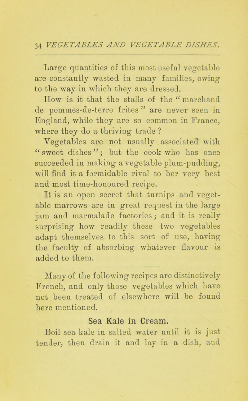 Large quantities of tins most useful vegetable are constantly wasted in many families, owing to the way in which they are dressed. How is it that the stalls of the “ mar chan d de pommes-de-terre frites ” are never seen in England, while they are so common in France, where they do a thriving trade ? Vegetables are not usually associated with “ sweet dishes ”; but the cook who has once succeeded in making a vegetable plum-pudding, will find it a formidable rival to her vei’y best and most time-honoured recipe. It is an open secret that turnips and veget- able marrows are in great request in the large jam and marmalade factories ; aud it is really surprising how readily these two vegetables adapt themselves to this sort of use, having the faculty of absorbing whatever flavour is added to them. Many of the following recipes are distinctively French, and only those vegetables which have not been treated of elsewhere will be found here mentioned. Sea Kale in Cream. Boil sea kale in salted water until it is just tender, then drain it and lay in a dish, and