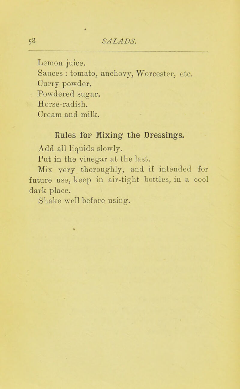 Lemon juice. Sauces : tomato, anchovy, Worcester, etc. Curry powder. Powdered sugar. Horse-radish. Cream and milk. Rules for Mixing’ the Dressing's. Add all liquids slowly. Put in the vinegar at the last. Mix very thoroughly, and it intended for future use, keep in air-tight bottles, in a cool dark place. Shake well before using.