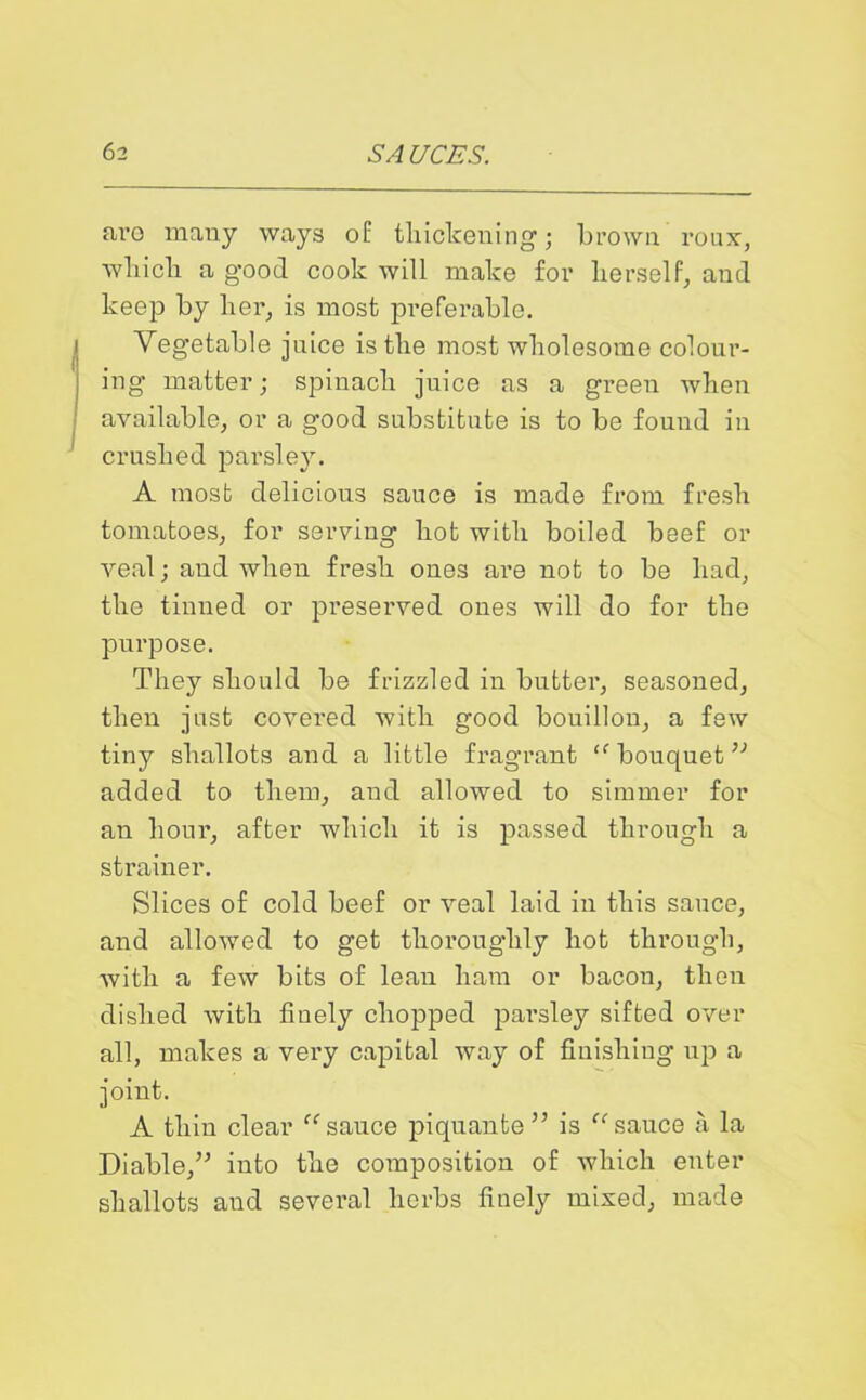 aro many ways of thickening; brown roux, which a good cook will make for herself, and keep by her, is most preferable. Vegetable juice is the most wholesome colour- ing matter; spinach juice as a green when available, or a good substitute is to be found in crushed parsley. A most delicious sauce is made from fresh tomatoes, for serving hot with boiled beef or veal; and when fresh ones are not to be had, the tinned or preserved ones will do for the purpose. They should be frizzled in butter, seasoned, then just covei'ed with good bouillon, a few tiny shallots and a little fragrant “ bouquetv added to them, and allowed to simmer for an hour, after which it is passed through a strainer. Slices of cold beef or veal laid in this sauce, and allowed to get thoroughly hot through, with a few bits of lean ham or bacon, then dished with finely chopped pai’sley sifted over all, makes a very capital way of finishing up a joint. A thin clear “ sauce piquante ” is “ sauce a la Diable,” into the composition of which enter shallots and several herbs finely mixed, made