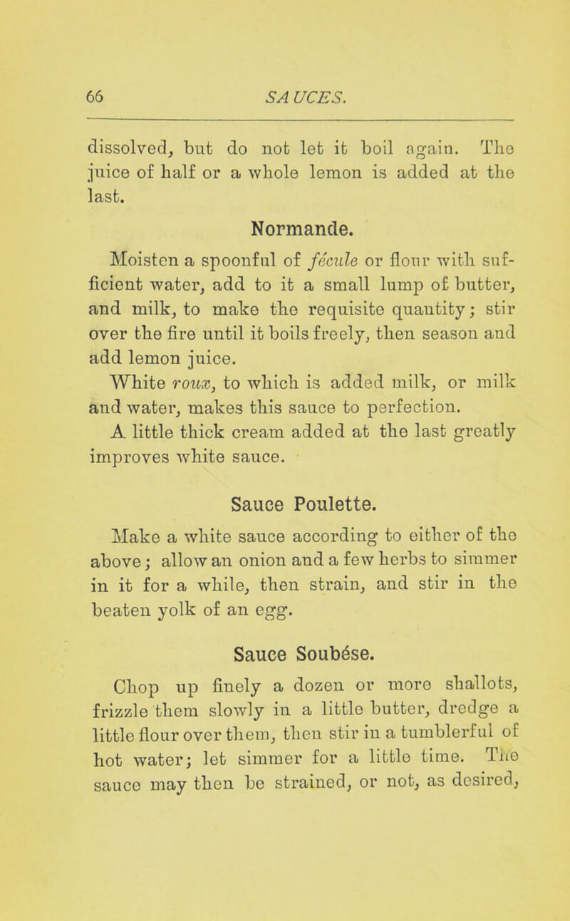 dissolved, but do not let it boil again. The juice of half or a whole lemon is added at the last. Normande. Moisten a spoonful of fecule or flour with suf- ficient water, add to it a small lump of butter, and milk, to make the requisite quautity; stir over the fire until it boils freely, then season and add lemon juice. White roux, to which is added milk, or milk and water, makes this sauce to perfection. A little thick cream added at the last greatly improves white sauce. Sauce Poulette. Make a white sauce according to either of the above; allow an onion and a few herbs to simmer in it for a while, then strain, and stir in the beaten yolk of an egg. Sauce Soubese. Chop up finely a dozen or more shallots, frizzle them slowly in a little butter, dredge a little flour over them, then stir in a tumblerful of hot water; lot simmer for a littlo time. Tno sauce may then be strained, or not, as desired,