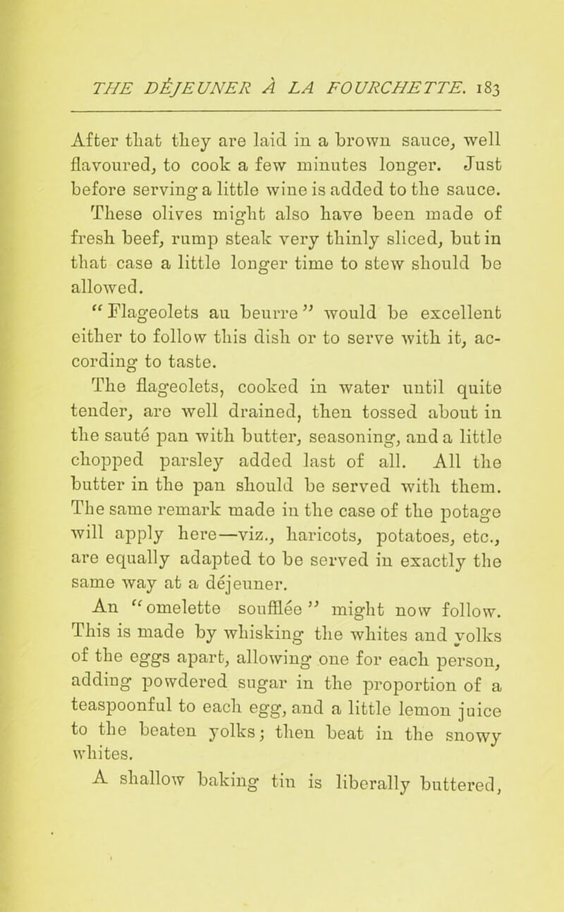 After that they are laic! in a brown sauce, well flavoured, to cook a few minutes longer. Just before serving a little wine is added to the sauce. These olives might also have been made of fresh beef, rump steak very thinly sliced, but in that case a little longer time to stew should be allowed. “ Flageolets au beurre ” would be excellent either to follow this dish or to serve with it, ac- cording to taste. The flageolets, cooked in water until quite tender, are well drained, then tossed about in the saute pan with butter, seasoning, and a little chopped parsley added last of all. All the butter in the pan should be served with them. The same remark made in the case of the potage will apply here—viz., haricots, potatoes, etc., are equally adapted to be served in exactly the same way at a dejeuner. An “ omelette soufflee ” might now follow. This is made by whisking the whites and yolks of the eggs apart, allowing one for each person, adding powdered sugar in the proportion of a teaspoonful to each egg, and a little lemon juice to the beaten yolks \ then beat in the snowy whites. A shallow baking tin is liberally buttered,