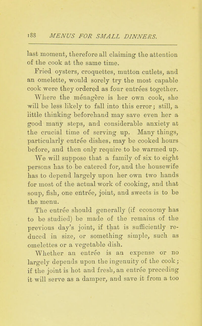 last moment, therefore all claiming the attention of the cook at the same time. Fried oysters, croquettes, mutton cutlets, and an omelette, would sorely try the most capable cook were they ordered as four entrees together. Where the menagere is her own cook, she will be less likely to fall into this error; still, a little thinking beforehand may save even her a good many steps, and considerable anxiety at the cracial time of serving up. Many things, particularly entree dishes, may be cooked hours before, and then only require to be warmed up. We will suppose that a family of six to eight persons has to be catered for, and the housewife has to depend largely upon her own two hands for most of the actual work of cooking, and that soup, fish, one entree, joint, and sweets is to be the menu. The entree should generally (if economy has to be studied) be made of the remains of the previous day’s joint, if that is sufficiently re- duced in size, or something simple, such as omelettes or a vegetable dish. Whether an entree is an expense or no largely depends upon the ingenuity of the cook ; if the joint is hot and fresh, an entree preceding it will serve as a damper, and save it from a too