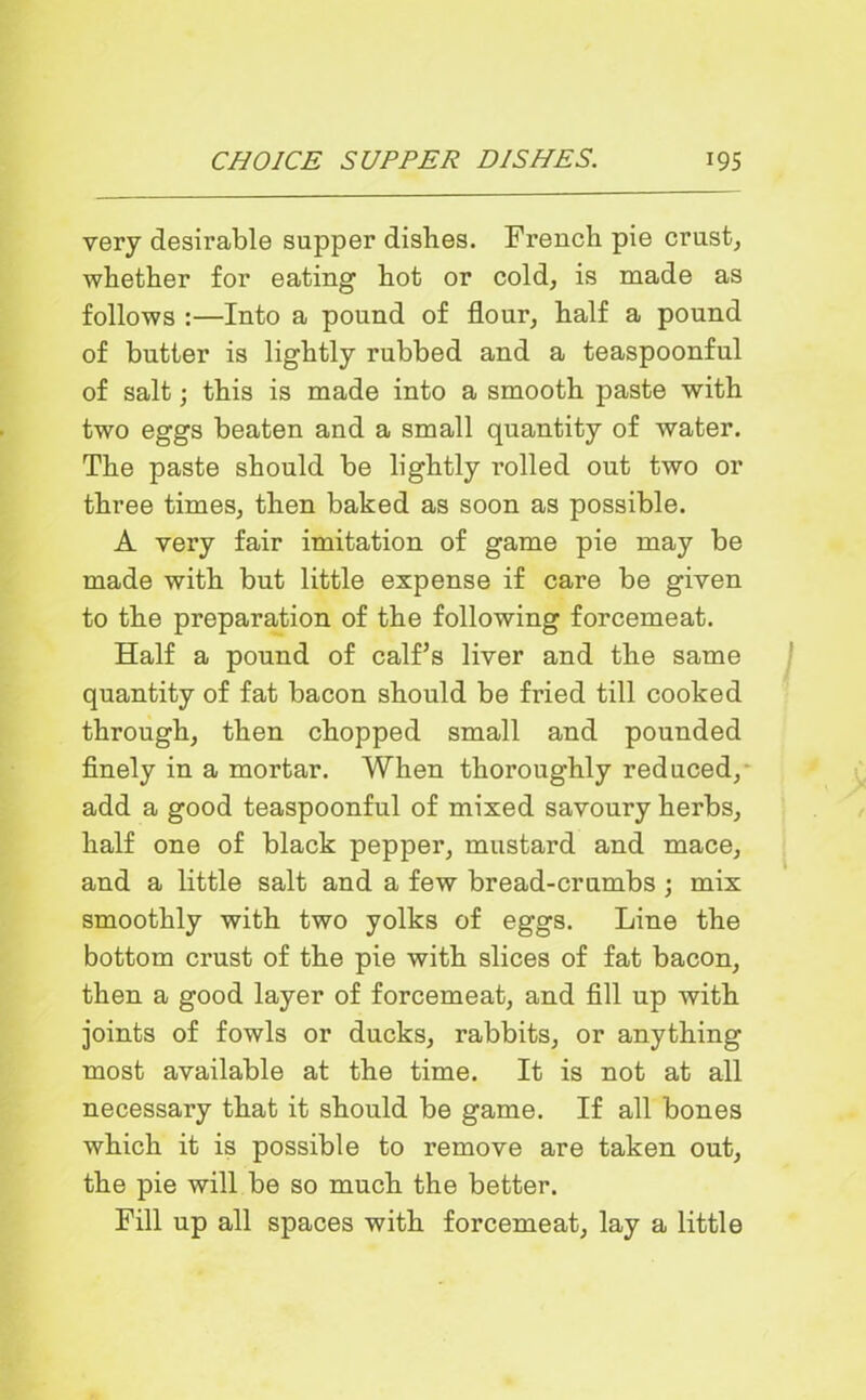 very desirable supper dishes. French pie crust, whether for eating hot or cold, is made as follows :—Into a pound of flour, half a pound of butter is lightly rubbed and a teaspoonful of salt; this is made into a smooth paste with two eggs beaten and a small quantity of water. The paste should be lightly rolled out two or three times, then baked as soon as possible. A very fair imitation of game pie may be made with but little expense if care be given to the preparation of the following forcemeat. Half a pound of calf’s liver and the same quantity of fat bacon should be fried till cooked through, then chopped small and pounded finely in a mortar. When thoroughly reduced, add a good teaspoonful of mixed savoury herbs, half one of black pepper, mustard and mace, and a little salt and a few bread-crumbs ; mix smoothly with two yolks of eggs. Line the bottom crust of the pie with slices of fat bacon, then a good layer of forcemeat, and fill up with joints of fowls or ducks, rabbits, or anything most available at the time. It is not at all necessary that it should be game. If all bones which it is possible to remove are taken out, the pie will be so much the better. Fill up all spaces with forcemeat, lay a little