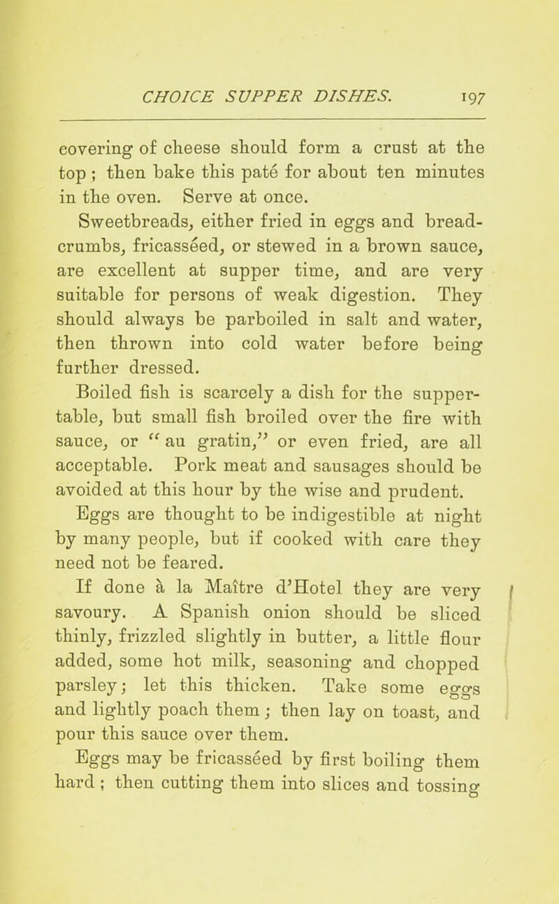 covering of cheese should form a crust at the top ; then bake this pate for about ten minutes in the oven. Serve at once. Sweetbreads, either fried in eggs and bread- crumbs, fricasseed, or stewed in a brown sauce, are excellent at supper time, and are very- suitable for persons of weak digestion. They should always be parboiled in salt and water, then thrown into cold water before being further dressed. Boiled fish is scarcely a dish for the supper- table, but small fish broiled over the fire with sauce, or “ au gratin,” or even fried, are all acceptable. Pork meat and sausages should be avoided at this hour by the wise and prudent. Eggs are thought to be indigestible at night by many people, but if cooked with care they need not be feared. If done a la Maitre d’Hotel they are very savoury. A Spanish onion should be sliced thinly, frizzled slightly in butter, a little flour added, some hot milk, seasoning and chopped parsley; let this thicken. Take some eggs and lightly poach them; then lay on toast, and pour this sauce over them. Eggs may be fricasseed by first boiling them hard ; then cutting them into slices and tossing