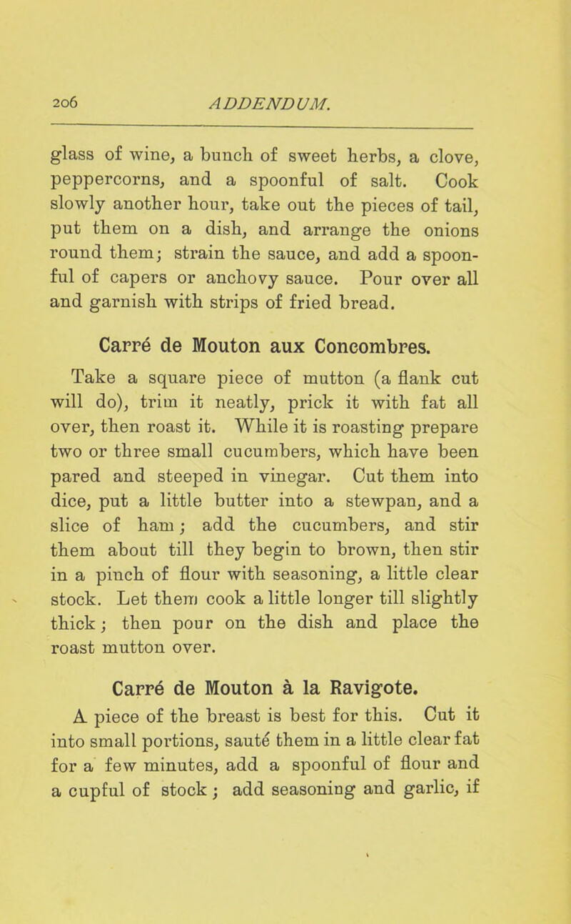 glass of wine, a bunch, of sweet herbs, a clove, peppercorns, and a spoonful of salt. Cook slowly another hour, take out the pieces of tail, put them on a dish, and arrange the onions round them; strain the sauce, and add a spoon- ful of capers or anchovy sauce. Pour over all and garnish with strips of fried bread. Carre de Mouton aux Coneombres. Take a square piece of mutton (a flank cut will do), trim it neatly, prick it with fat all over, then roast it. While it is roasting prepare two or three small cucumbers, which have been pared and steeped in vinegar. Cut them into dice, put a little butter into a stewpan, and a slice of ham; add the cucumbers, and stir them about till they begin to brown, then stir in a pinch of flour with seasoning, a little clear stock. Let them cook a little longer till slightly thick; then pour on the dish and place the roast mutton over. Carre de Mouton a la Ravigote. A piece of the breast is best for this. Cut it into small portions, saute them in a little clear fat for a few minutes, add a spoonful of flour and a cupful of stock ; add seasoning and garlic, if