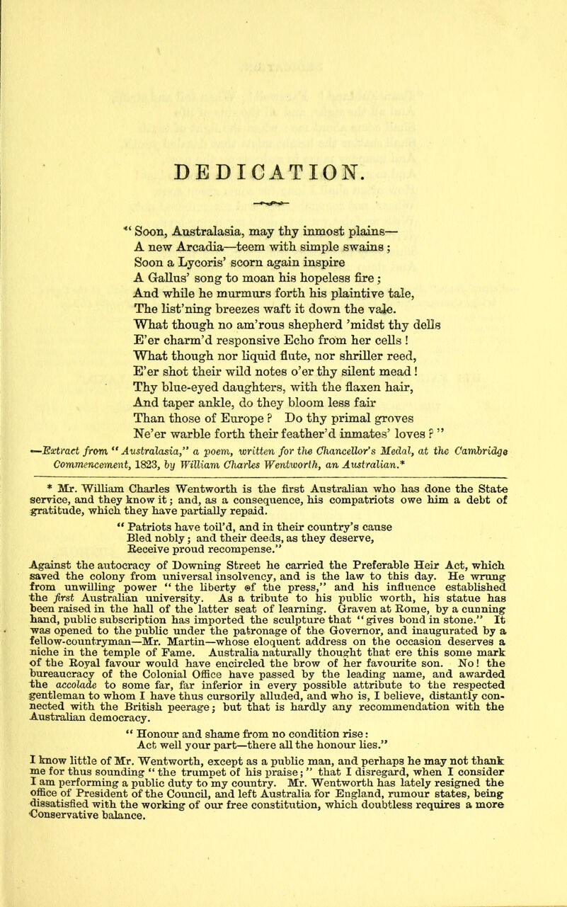 DEDICATION. Soon, Australasia, may thy inmost plains— A new Arcadia—teem with simple swains ; Soon a Lycoris’ scorn again inspire A Gallus’ song to moan his hopeless fire; And while he murmurs forth his plaintive tale, The list’ning breezes waft it down the vale. What though no am’rous shepherd ’midst thy dells E’er charm’d responsive Echo from her cells ! What though nor liquid flute, nor shriller reed, E’er shot their wild notes o’er thy silent mead! Thy blue-eyed daughters, with the flaxen hair, And taper ankle, do they bloom less fair Than those of Europe ? Do thy primal groves Ne’er warble forth their feather’d inmates’ loves ? ”, —Extract from “Australasia,” a poem, written for the Chancellor’s Medal, at the Cambridge Commencement, 1823, by William Charles Wentworth, an Australian.* * Mr. William Charles Wentworth is the first Australian who has done the State service, and they know it; and, as a consequence, his compatriots owe him a debt of gratitude, which they have partially repaid. “ Patriots have toil’d, and in their country’s cause Bled nobly; and their deeds, as they deserve, Receive proud recompense.” Against the autocracy of Downing Street he carried the Preferable Heir Act, which saved the colony from universal insolvency, and is the law to this day. He wrung from unwilling power “ the liberty @f the press,” and his influence established the first Australian university. As a tribute to his public worth, his statue has been raised in the hall of the latter seat of learning. Graven at Rome, by a cunning hand, public subscription has imported the sculpture that “gives bond in stone.” It was opened to the public under the patronage of the Governor, and inaugurated by a fellow-countryman—Mr. Martin—whose eloquent address on the occasion deserves a niche in the temple of Fame. Australia naturally thought that ere this some mark of the Royal favour would have encircled the brow of her favourite son. No! the bureaucracy of the Colonial Office have passed by the leading name, and awarded the accolade to some far, far inferior in every possible attribute to the respected gentleman to whom I have thus cursorily alluded, and who is, I believe, distantly con- nected with the British peerage; but that is hardly any recommendation with the Australian democracy. “ Honour and shame from no condition rise: Act well your part—there all the honour lies.” I know little of Mr. Wentworth, except as a public man, and perhaps he may not thank me for thus sounding “ the trumpet of his praise; ” that I disregard, when I consider I am performing a public duty to my country. Mr. Wentworth has lately resigned the office of President of the Council, and left Australia for England, rumour states, being dissatisfied with the working of our free constitution, which doubtless requires a more Conservative balance.