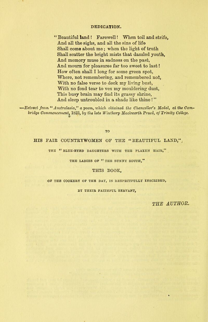 “ Beautiful land ! Farewell! When toil and strife, And all the sighs, and all the sins of lifo Shall come about me ; when the light of truth Shall scatter the bright mists that dazzled youth, And memory muse in sadness on the past, And mourn for pleasures far too sweet to last! How often shall I long for some green spot, Where, not remembering, and remembered not, With no false verse to deck my living bust, With no fond tear to vex my mouldering dust, This busy brain may find its grassy shrine, And sleep untroubled in a shade like thine ! ” —Extract from “ Australasia,” a poem, which obtained the Chancellor’s Medal, at the Cam- bridge Commencement,1823, by the late Winthorp Maclcworth Praed, of Trinity College. TO HIS FAIR COUNTRYWOMEN OF THE “BEAUTIFUL LAND”, THE “ BLUE-EYED DAUGHTERS WITH THE FLAXEN HAIR,” . THE LADIES OF “ THE SUNNY SOUTH,” THIS BOOK, OF THE COOKERY OF THE DAY, IS RESFECTFULLY INSCRIBED, BY THEIR FAITHFUL SERVANT, TEE AUTHOR.