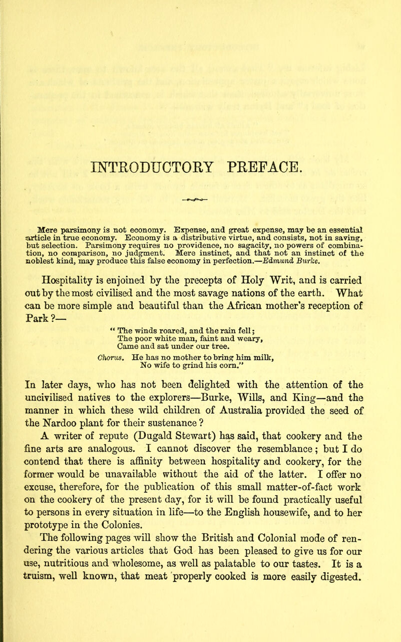 INTRODUCTORY PREFACE. Mere parsimony is not economy. Expense, and great expense, may be an essential article in true economy. Economy is a distributive virtue, and consists, not in saving, but selection. Parsimony requires no providence, no sagacity, no powers of combina- tion, no comparison, no judgment. Mere instinct, and that not an instinct of the noblest kind, may produce this false economy in perfection.—Edmund Burlce. Hospitality is enjoined by the precepts of Holy Writ, and is carried out by the most civilised and the most savage nations of the earth. What can be more simple and beautiful than the African mother’s reception of Park?— “ The winds roared, and the rain fell; The poor white man, faint and weary, Came and sat under our tree. Chorus. He has no mother to bring him milk, No wife to grind his corn.” In later days, who has not been delighted with the attention of the uncivilised natives to the explorers—Burke, Wills, and King—and the manner in which these wild children of Australia provided the seed of the Nardoo plant for their sustenance ? A writer of repute (Dugald Stewart) has said, that cookery and the fine arts are analogous. I cannot discover the resemblance; but I do contend that there is affinity between hospitality and cookery, for the former would be unavailable without the aid of the latter. I offer no excuse, therefore, for the publication of this small matter-of-fact work on the cookery of the present day, for it will be found practically useful to persons in every situation in life—to the English housewife, and to her prototype in the Colonies. The following pages will show the British and Colonial mode of ren- dering the various articles that God has been pleased to give us for our use, nutritious and wholesome, as well as palatable to our tastes. It is a truism, well known, that meat properly cooked is more easily digested.