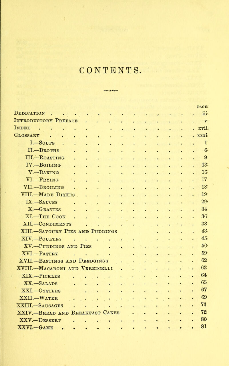 CONTENTS PAGE' Dedication iii Introductory Preface v Index xvii: Glossary xxxi I.—Soups 1 II.—Broths 6* III. —Roasting 9’ IV. —Boiling 18 V.—Baking 16' VI—Frying 17 VII.—Broiling 18' VIII.—Made Dishes 19 IX.—Sauces 29 X.—Gravies 34 XI.—The Cook 36 XII.—Condiments .... 38 XIII—Savoury Pies and Puddings . . . .43 XIV.—Poultry .... 45 XV.—Puddings and Pies 59 XVI.—Pastry .... 59 XVII.—Bastings and Dredgings 62 XVIII.—Macaroni and Vermicelli 68 XIX—Pickles 64 XX.—Salads 65 XXI. —Oysters 67 XXII. —Water 69 XXIII.—Sausages 71 XXIV.—Bread and Breakfast Cakes 72 XXV.—Dessert 89 XXVI.—Game 81