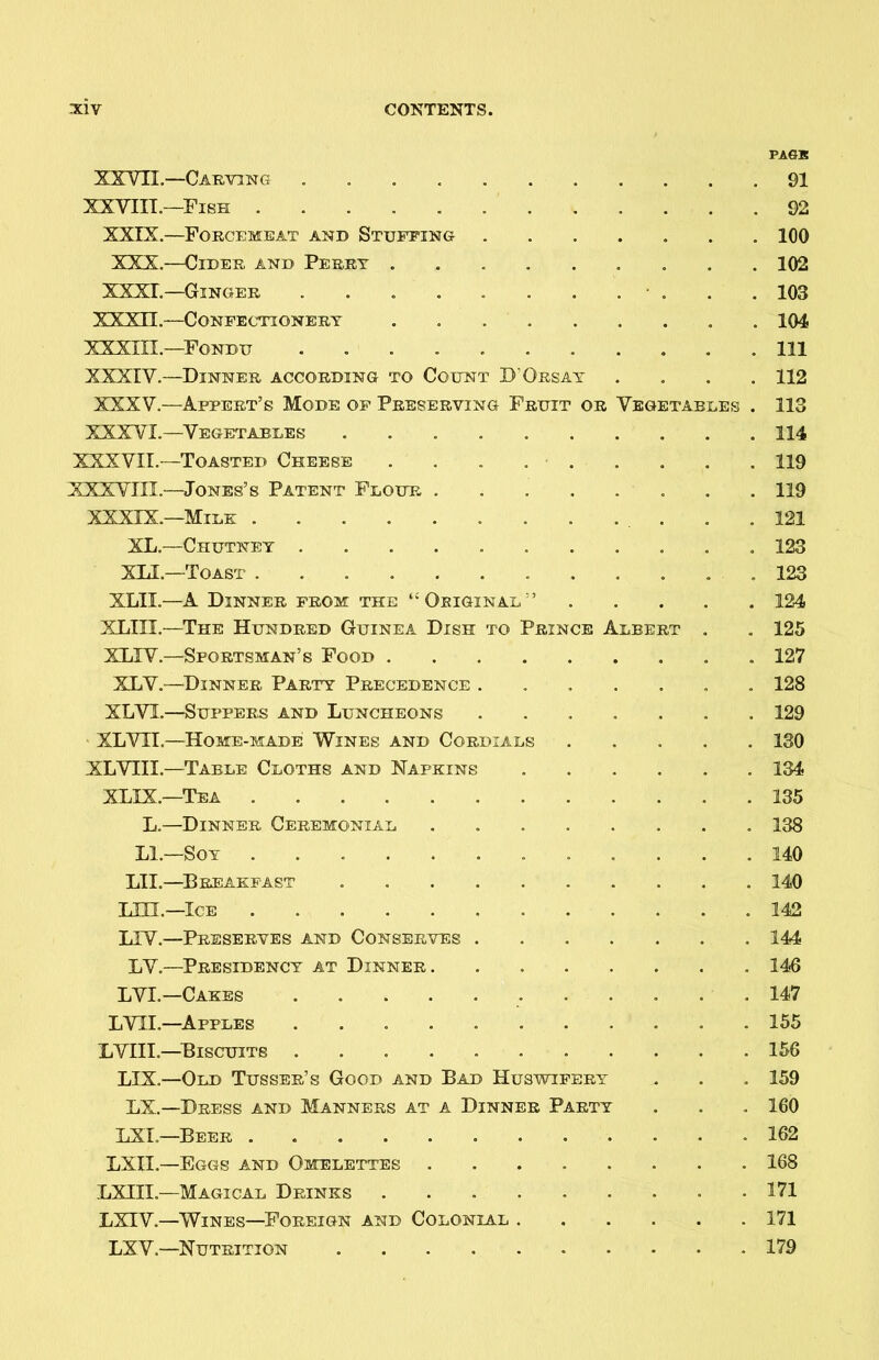 PASS XXVII—Carving 91 XXVIII.—Fish 92 XXIX.—Forcemeat and Stuffing 100 XXX.—Cider and Perry ......... 102 XXXI.—Ginger ........... 103 XXX3I.—Confectionery . 104 XXXIII.—Fondu ........... Ill XXXIV.—Dinner according to Count D'Orsay .... 112 XXXV.—Appert’s Mode of Preserving Fruit or Vegetables . 113 XXXVI.—Vegetables 114 XXXVII.—Toasted Cheese . . . . • 119 XXXVIII.—Jones’s Patent Flour 119 XXXIX.—Milk 121 XL.—Chutney 123 XLI.—Toast . 123 XLII.—A Dinner from the “Original'’ 124 XLIII.—The Hundred Guinea Dish to Prince Albert . . 125 XLXV.—Sportsman’s Food 127 XLV.—Dinner Party Precedence . 128 XLVL—Suppers and Luncheons ....... 129 XLVIL—Home-made Wines and Cordials 130 XLVIII.—Table Cloths and Napkins 134 XLIX.—Tea 135 L.—Dinner Ceremonial 138 LI.—Soy ............ 140 LII.—Breakfast 140 LIU.—Ice 142 LTV.—Preserves and Conserves 144 LV.—Presidency at Dinner 146 LVI.—Cakes 147 LVII.—Apples 155 LVIIL—Biscuits . . . . 156 LIX.—Old Tusser’s Good and Bad Huswifery . . . 159 LX.—Dress and Manners at a Dinner Party . . . 160 LXI.—Beer 162 LXIL—Eggs and Omelettes 168 LXIII.—Magical Drinks 171 LXTV.—Wines—Foreign and Colonial 171 LXV.—Nutrition 179