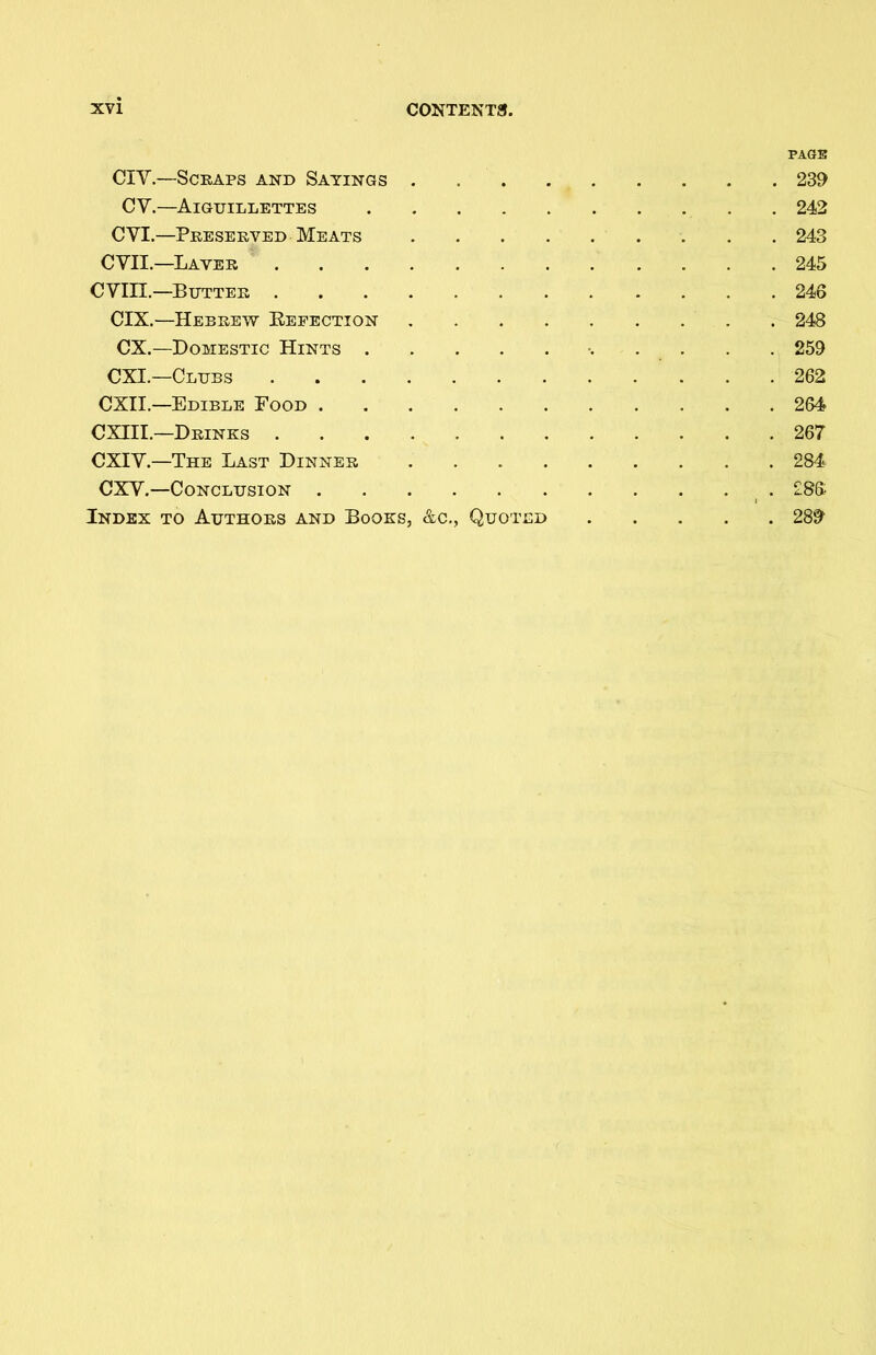 PAGE CIY.—Scraps and Sayings 239 CY.—AlGUILLETTES 242 CYI.—Preserved Meats 243 CYII.—Laver 245 CYIII.—Butter 246 CIX.—Hebrew Befection 248 CX.—Domestic Hints •. . . . . 259 CXI.—Clubs 262 CXII.—Edible Food 264 CXIII.—Drinks 267 CXIY.—The Last Dinner 284 CXV.—Conclusion £86 Index to Authors and Books, &c., Quoted 289