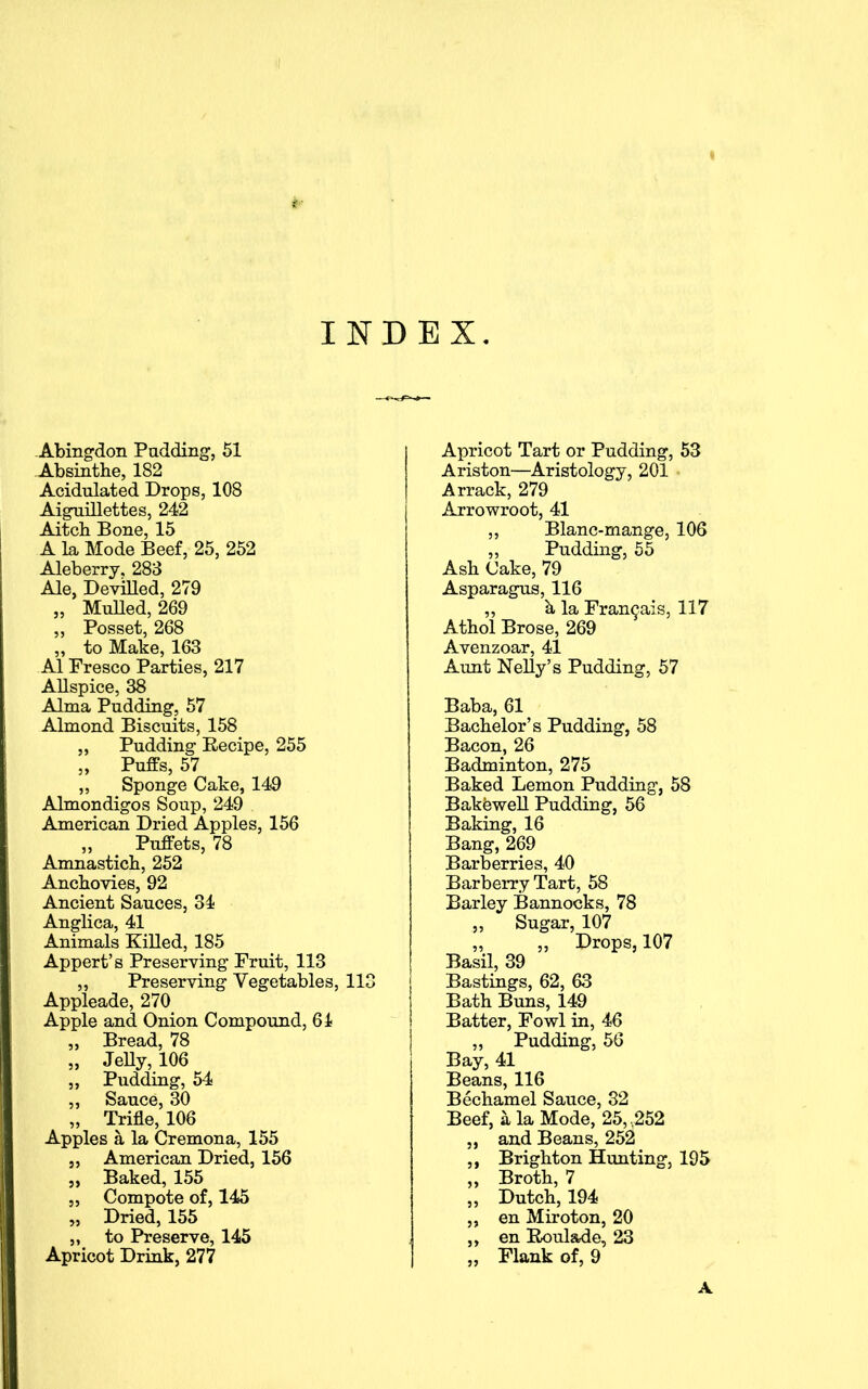 INDEX Abingdon Pudding, 51 Absinthe, 182 Acidulated Drops, 108 Aiguillettes, 242 Aitch Bone, 15 A la Mode Beef, 25, 252 Aleberry, 283 Ale, Devilled, 279 „ Mulled, 269 „ Posset, 268 „ to Make, 163 A1 Fresco Parties, 217 Allspice, 38 Alma Pudding, 57 Almond Biscuits, 158 „ Pudding Recipe, 255 „ Puffs, 57 ,, Sponge Cake, 149 Almondigos Soup, 249 American Dried Apples, 156 ,, Puffets, 78 Amnastich, 252 Anchovies, 92 Ancient Sauces, 34 Anglica, 41 Animals Killed, 185 Appert’s Preserving Fruit, 113 „ Preserving Vegetables, 113 Appleade, 270 Apple and Onion Compound, 61 „ Bread, 78 „ Jelly, 106 „ Pudding, 54 ,, Sauce, 30 ,, Trifle, 106 Apples a la Cremona, 155 5, American Dried, 156 „ Baked, 155 ,, Compote of, 145 „ Dried, 155 „ to Preserve, 145 Apricot Drink, 277 Apricot Tart or Pudding, 53 Ariston—Aristology, 201 Arrack, 279 Arrowroot, 41 „ Blanc-mange, 106 ,, Pudding, 55 Ash Cake, 79 Asparagus, 116 ,, h la Fran^ais, 117 Athol Brose, 269 Avenzoar, 41 Aunt Nelly’s Pudding, 57 Baba, 61 Bachelor’s Pudding, 58 Bacon, 26 Badminton, 275 Baked Lemon Pudding, 58 Bakewell Pudding, 56 Baking, 16 Bang, 269 Barberries, 40 Barberry Tart, 58 Barley Bannocks, 78 „ Sugar, 107 „ „ Drops, 107 Basil, 39 Bastings, 62, 63 Bath Buns, 149 Batter, Fowl in, 46 „ Pudding, 56 Bay, 41 Beans, 116 Bechamel Sauce, 32 Beef, a la Mode, 25, ,252 „ and Beans, 252 ,, Brighton Hunting, 195 „ Broth, 7 ,, Dutch, 194 „ en Miroton, 20 ,, en Roulade, 23 „ Flank of, 9 A