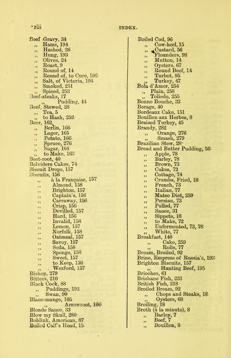 Beef Gravy, 34 „ Hams, 194 „ Hashed, 26 ,, Hung, 193 ,, Olives, 24 Roast, 9 ,, Round of, 14 „ Round of, to Cure, 196 ,, Salt, of Victoria, 194 „ Smoked, 251 ,, Spiced, 253 Reef-steaks, 17 ,, Pudding, 44 Reef, Stewed, 28 ,, Tea, 5 „ to Hash, 252 Reer, 162 „ Berlin, 166 ,, Lager, 165 Potato, 166 ,, Spruce, 276 ,,' feugar, 164 ,, to Make, 163' Reet-root, 40 Belvidere Cakes, 74 Biscuit Drops, 157 Biscuits, 156 ^ ,, a la Fran9aise, 157” Almond, 158 ,, Brighton, 157 ,, Captain’s, 156 „ Carraway, 156 Crisp, 156 „ Devilled, 157 „ Hard, 156 Invalid, 158 „ Lemon, 157 „ Norfolk, 158 ,, Oatmeal, 157 „ Savoy, 157 Soda, 158 ,, Sponge, 158 „ Sweet, 157 „ to Keep, 158 Wexford, 157 Bishop, 279 Bitters, 210 Black Cock, 88 ,, Puddings, 192 ,, Swan, 90 Blanc-mange, 105 „ Arrowroot, 106* Blonde Sauce, 33 Blow my Skull, 280 Boblink, American, 87 Boiled Calf’s Head, 15 Boiled Cod, 96 „ Cow-heel, 15 ,, ^Custard, 56 ,, Flounders, 98 ,, Mutton, 14 „ Oysters, 67 „ Round Beef, 14 ,, Turbot, 95 ,, Turkey, 47 Bola d’Amor, 254 „ Plain, 258 ,, Toliedo, 255 Bonne Bouche, 33 Borage, 40 Bordeaux Cake, 151 Bouillon aux Herbes, 8 Braised Turkey, 45 Brandy, 282 ,, Orange, 276 „ Smash, 279 Brazilian Stew, 28* Bread and Butter Pudding, 56 ,, Apple, 78 ,, Barley, 78 „ Brown, 73 „ Cakes, 72 „ Cottage, 74 „ Crumbs, Fried, 18 „ French, 73 „ Italian, 77 „ Matso Diet, 259 ,, Persian, 73 „ Pulled, 77 ,, Sauce, 31 „ Sippets, 18 „ to Make, 72 ,, Unfermented, 73, 78 „ White, 77 Breakfast, 140 ,, Cake, 259 „ Rolls, 77 Bream, Broiled, 92 Brine, Empress of Russia’s, 193 Brighton Biscuits, 157 ,, Hunting Beef, 195 Brioches, 61 Brisbane Fish, 233 British Fish, 218 Broiled Bream, 92 ,, Chops and Steaks, 18- „ Oysters, 68 Broiling, 18 Broth (k la minute), 8 „ Barley, 7 „ Beef, 7 „ Bouillon, 8