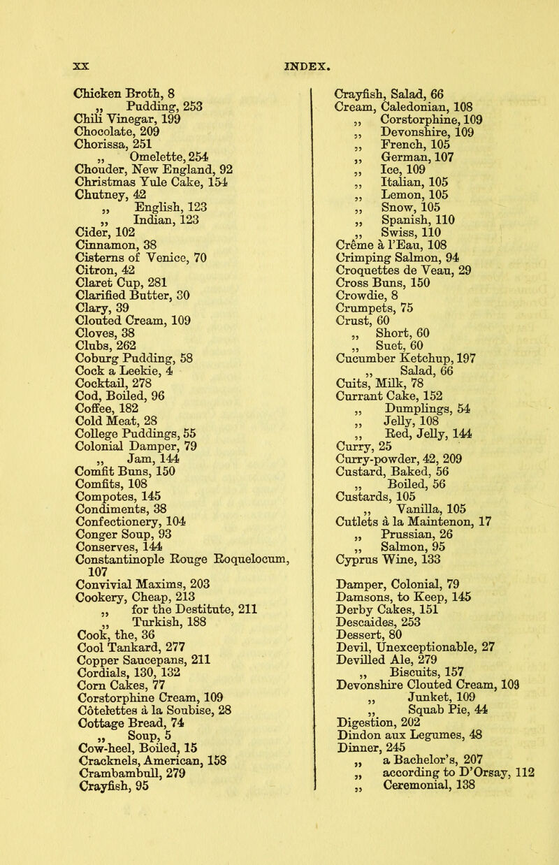 Chicken Broth, 8 „ Pudding-, 253 Chili Vinegar, 199 Chocolate, 209 Chorissa, 251 „ Omelette, 254 Chouder, New England, 92 Christmas Yule Cake, 154 Chutney, 42 „ English, 123 „ Indian, 123 Cider, 102 Cinnamon, 38 Cisterns of Venice, 70 Citron, 42 Claret Cup, 281 Clarified Butter, 30 Clary, 39 Clouted Cream, 109 Cloves, 38 Clubs, 262 Coburg Pudding, 58 Cock a Leekie, 4 Cocktail, 278 Cod, Boiled, 96 Coffee, 182 Cold Meat, 28 College Puddings, 55 Colonial Damper, 79 „ Jam, 144 Comfit Buns, 150 Comfits, 108 Compotes, 145 Condiments, 38 Confectionery, 104 Conger Soup, 93 Conserves, 144 Constantinople Rouge Roquelocum, 107 Convivial Maxims, 203 Cookery, Cheap, 213 „ for the Destitute, 211 „ Turkish, 188 Cook, the, 36 Cool Tankard, 277 Copper Saucepans, 211 Cordials, 130, 132 Corn Cakes, 77 Corstorphine Cream, 109 Cotelettes a la Soubise, 28 Cottage Bread, 74 „ Soup, 5 Cow-heel, Boiled, 15 Cracknels, American, 158 Crambambull, 279 Crayfish, 95 Crayfish, Salad, 66 Cream, Caledonian, 108 „ Corstorphine, 109 „ Devonshire, 109 „ French, 105 „ German, 107 „ Ice, 109 „ Italian, 105 „ Lemon, 105 „ Snow, 105 „ Spanish, 110 ,, Swiss, 110 Creme a l’Eau, 108 Crimping Salmon, 94 Croquettes de Veau, 29 Cross Buns, 150 Crowdie, 8 Crumpets, 75 Crust, 60 „ Short, 60 „ Suet, 60 Cucumber Ketchup, 197 ,, Salad, 66 Cuits, Milk, 78 Currant Cake, 152 „ Dumplings, 54 ,, Jelly, 108 „ Red, Jelly, 144 Curry, 25 Curry-powder, 42, 209 Custard, Baked, 56 „ Boiled, 56 Custards, 105 „ ^ Vanilla, 105 Cutlets a la Maintenon, 17 „ Prussian, 26 „ Salmon, 95 Cyprus Wine, 133 Damper, Colonial, 79 Damsons, to Keep, 145 Derby Cakes, 151 Descaides, 253 Dessert, 80 Devil, Unexceptionable, 27 Devilled Ale, 279 „ Biscuits, 157 Devonshire Clouted Cream, 109 „ Junket, 109 „ Squab Pie, 44 Digestion, 202 Dindon aux Legumes, 48 Dinner, 245 „ a Bachelor’s, 207 „ according to D’Orsay, 112 „ Ceremonial, 138