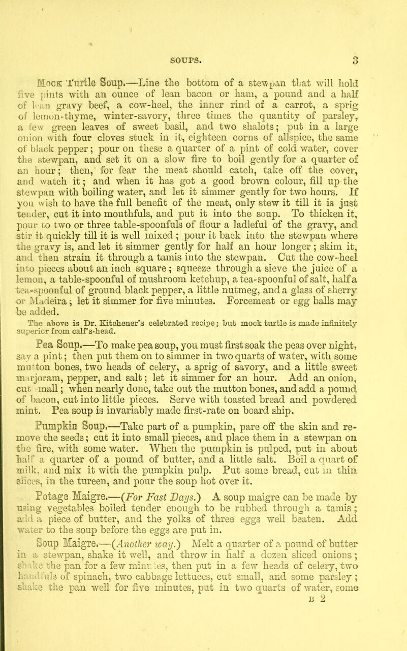 Mock Turtle Soup.—Line the bottom of a stew pan that will hold five pints with an ounce of lean bacon or ham, a pound and a half of han gravy beef, a cow-heel, the inner rind of a carrot, a sprig of lemon-thyme, winter-savory, three times the quantity of parsley, a few green leaves of sweet basil, and two slialots; put in a large onion with four cloves stuck in it, eighteen corns of allspice, the same of black pepper; pour on these a quarter of a pint of cold water, cover the stewpan, and set it on a slow fire to boil gently for a quarter of an hour; then, for fear the meat should catch, take off the cover, and watch it; and when it has got a good brown colour, fill up the stewpan with boiling water, and let it simmer gently for two hours. If you wish to have the full benefit of the meat, only stew it till it is just tender, cut it into mouthfuls, and put it into the soup. To thicken it, pour to two or three table-spoonfuls of flour a ladleful of the gravy, and stir it quickly till it is well mixed ; pour it back into the stewpan where the gravy is, and let it simmer gently for half an hour longer; skim it, and then strain it through a tamis into the stewpan. Cut the cow-heel into pieces about an inch square; squeeze through a sieve the juice of a lemon, a table-spoonful of mushroom ketchup, a tea-spoonful of salt, half a tea-spoonful of ground black pepper, a little nutmeg, and a glass of sherry or Madeira; let it simmer for five minutes. Forcemeat or egg balls may be added. The above is Dr. Kitchener’s celebrated recipe; but mock turtle is made infinitely superior from calf’s-head. Pea Soup.—To make pea soup, you must first soak the peas over night, say a pint; then put them on to simmer in two quarts of water, with some mu‘ton bones, two heads of celery, a sprig of savory, and a little sweet marjoram, pepper, and salt; let it simmer for an hour. Add an onion, cut mall; when nearly done, take out the mutton bones, and add a pound of bacon, cut into little pieces. Serve with toasted bread and powdered mint. Pea soup is invariably made first-rate on board ship. Pumpkin Soup.—Take part of a pumpkin, pare off the skin and re- move the seeds; cut it into small pieces, and place them in a stewpan on the fire, with some water. When the pumpkin is pulped, put in about half a quarter of a pound of butter, and a little salt. Boil a quart of milk, and mix it with the pumpkin pulp. Put some bread, cut m thin slices, in the tureen, and pour the soup hot over it. Potage Maigre.—(For Fast Days.) A soup maigre can be made by using vegetables boiled tender enough to be rubbed through a tamis; add a piece of butter, and the yolks of three eggs well beaten. Add water to the soup before the eggs are put in. Soup Maigre.—(.Another way.) Melt a quarter of a pound of butter in a stewpan, shake it well, and throw in half a dozen sliced onions; shake the pan for a few minutes, then put in a few heads of celery, two handfuls of spinach, two cabbage lettuces, cut small, and some parsley ; shake the pan well for five minutes, put in two quarts of water, some