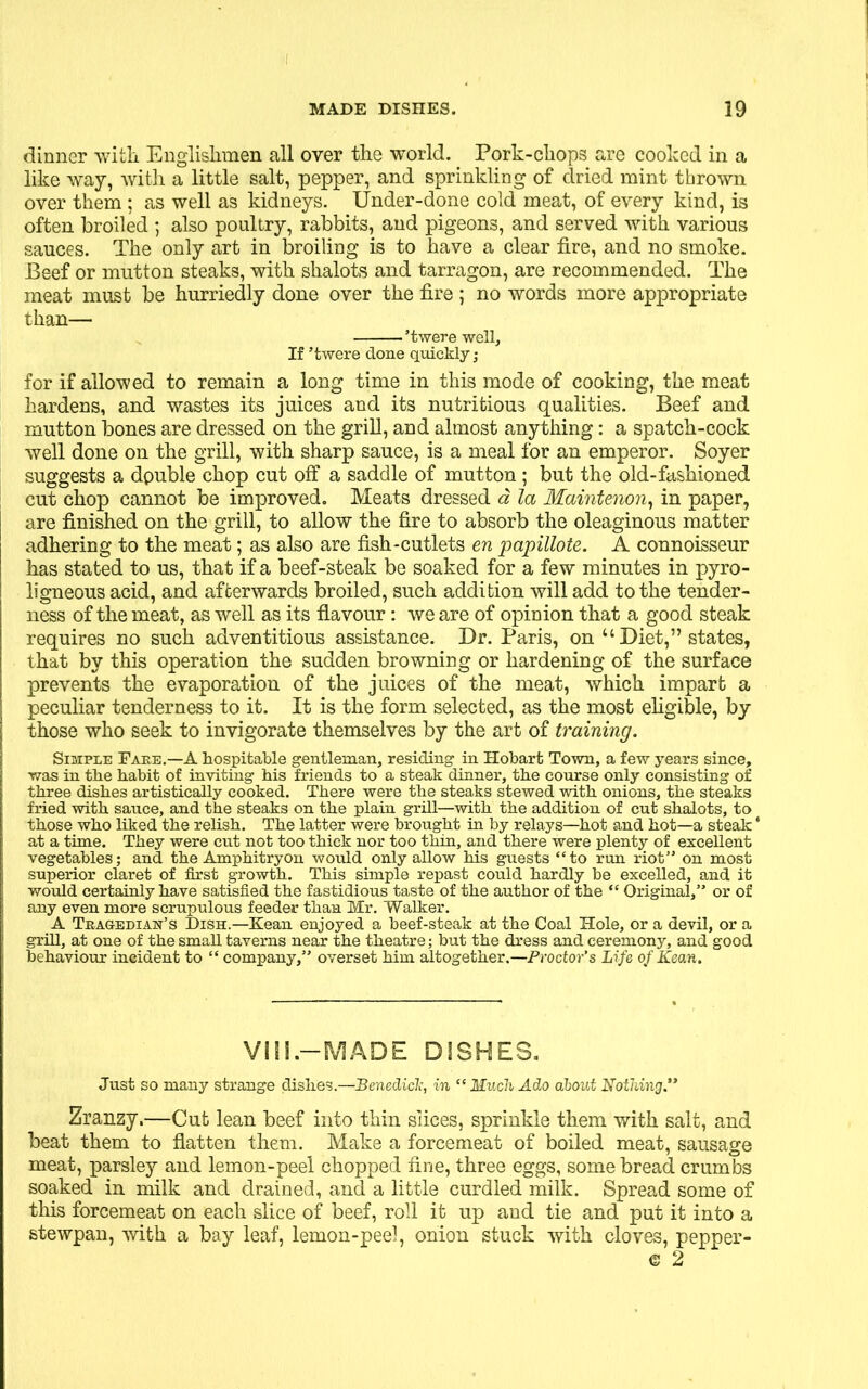dinner with Englishmen all over the world. Pork-chops are cooked in a like way, with a little salt, pepper, and sprinkling of dried mint thrown over them ; as well as kidneys. Under-done cold meat, of every kind, is often broiled ; also poultry, rabbits, and pigeons, and served with various sauces. The only art in broiling is to have a clear fire, and no smoke. Beef or mutton steaks, with shalots and tarragon, are recommended. The meat must be hurriedly done over the fire ; no words more appropriate than— ’twere well. If ’twere done quickly ; for if allowed to remain a long time in this mode of cooking, the meat hardens, and wastes its juices and its nutritious qualities. Beef and mutton bones are dressed on the grill, and almost anything: a spatch-cock well done on the grill, with sharp sauce, is a meal for an emperor. Soyer suggests a double chop cut off a saddle of mutton ; but the old-fashioned cut chop cannot be improved. Meats dressed a la Maintenon, in paper, are finished on the grill, to allow the fire to absorb the oleaginous matter adhering to the meat; as also are fish-cutlets en papillote. A connoisseur has stated to us, that if a beef-steak be soaked for a few minutes in pyro- ligneous acid, and afterwards broiled, such addition will add to the tender- ness of the meat, as well as its flavour: we are of opinion that a good steak requires no such adventitious assistance. Dr. Paris, on “ Diet,” states, that by this operation the sudden browning or hardening of the surface prevents the evaporation of the juices of the meat, which impart a peculiar tenderness to it. It is the form selected, as the most eligible, by those who seek to invigorate themselves by the art of training. Simple Fare.—A hospitable gentleman, residing in Hobart Town, a few years since, was in the habit of inviting his friends to a steak dinner, the course only consisting of three dishes artistically cooked. There were the steaks stewed with onions, the steaks fried with sauce, and the steaks on the plain grill—with the addition of cut shalots, to those who liked the relish. The latter were brought in by relays—hot and hot—a steak' at a time. They were cut not too thick nor too thin, and there were plenty of excellent vegetables; and the Amphitryon would only allow his guests “to run riot” on most superior claret of first growth. This simple repast could hardly be excelled, and it would certainly have satisfied the fastidious taste of the author of the “ Original,” or of any even more scrupulous feeder than Mr. Walker. A Tragedian’s Dish.—Kean enjoyed a beef-steak at the Coal Hole, or a devil, or a grill, at one of the small taverns near the theatre; but the dress and ceremony, and good behaviour incident to “ company,” overset him altogether.—Proctor's Life of Kean. VIII.—MADE DISHES. Just so many strange dishes.—Benedick, in “ Much Ado about Nothing.” Zranzy.—Cut lean beef into thin slices, sprinkle them with salt, and beat them to flatten them. Make a forcemeat of boiled meat, sausage meat, parsley and lemon-peel chopped fine, three eggs, some bread crumbs soaked in milk and drained, and a little curdled milk. Spread some of this forcemeat on each slice of beef, roll it up and tie and put it into a stewpan, with a bay leaf, lemon-peel, onion stuck with cloves, pepper-