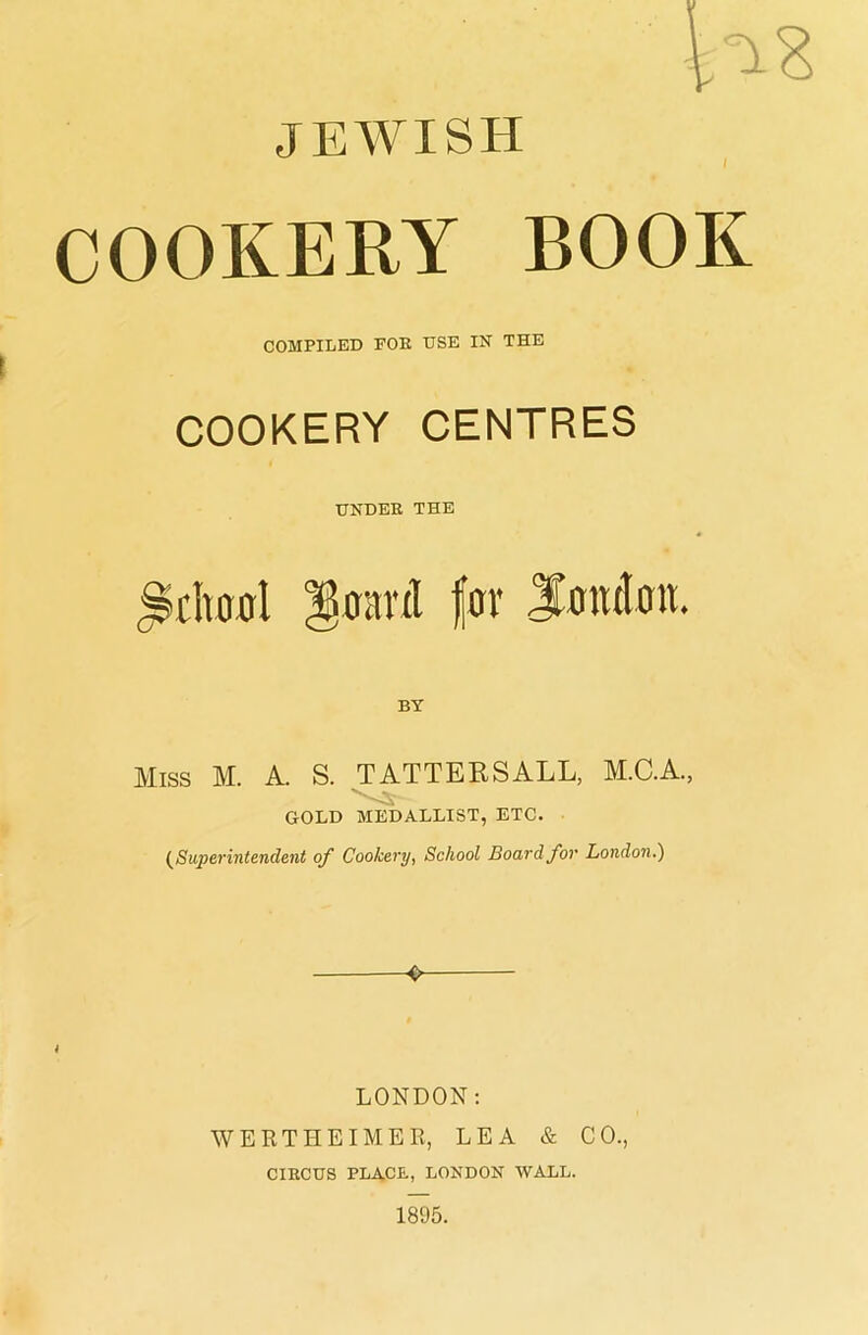 JEWISH COOKERY BOOK COMPILED FOR USE IN THE COOKERY CENTRES TJNDER THE Sclvooi Benin! for London. Miss M. A. S. TATTERSALL, M.C.A., GOLD MEDALLIST, ETC. {Superintendent of Cookery, School Board for London.) LONDON: WERTHEIMER, LEA & CO., CIRCUS PLACE, LONDON WALL.