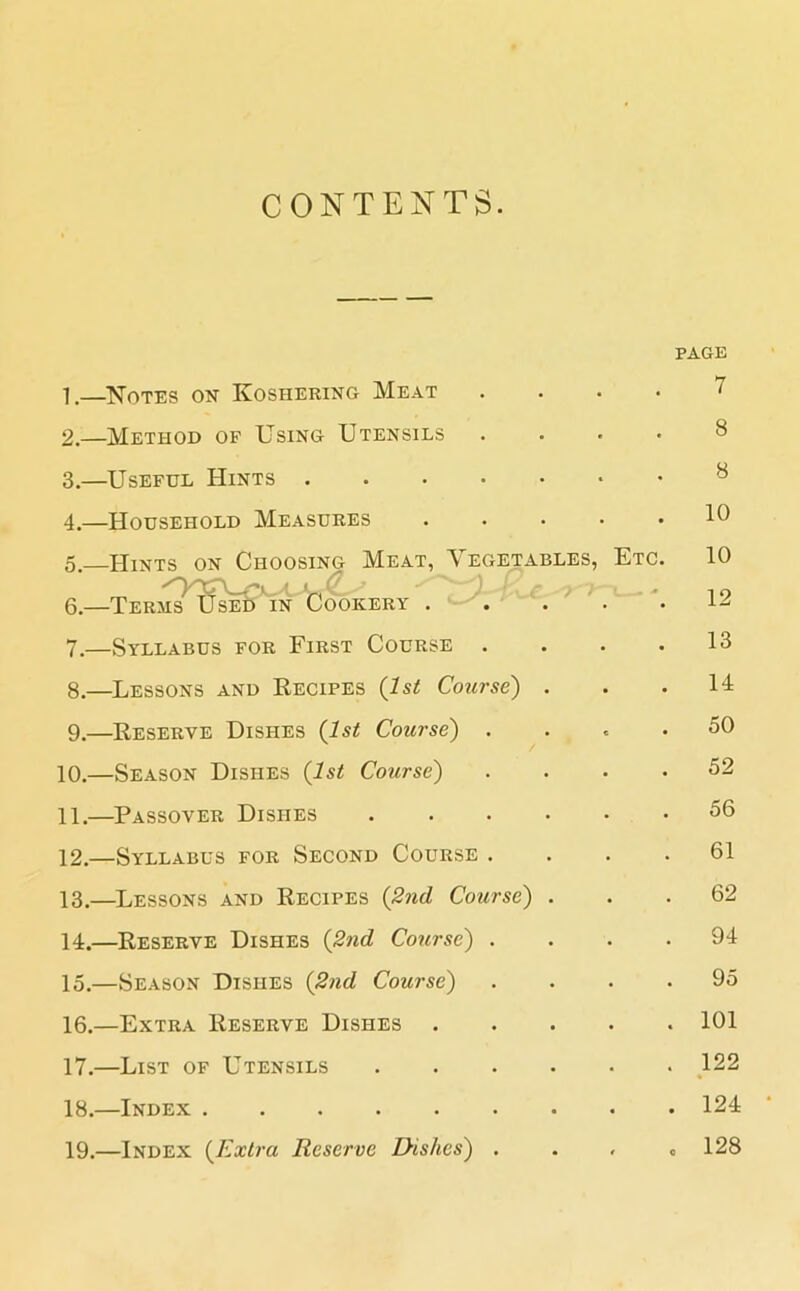 CONTENTS. PAGE 1. —Notes on Koshering Meat . 2. —Method of Using Utensils . 3. —Useful Hints 4. —Household Measures .... 5. —Hints on Choosing Meat, Vegetables, Etc 6. —Terms^UseB'in Cookery . . . 7. —Syllabus for First Course 8. —Lessons and Recipes (1st Course) . 9. —Reserve Dishes (1st Course) . 10. —Season Dishes (1st Course) 11. —Passover Dishes 12. —Syllabus for Second Course . 13. —Lessons and Recipes (2nd Course) . 14. —Reserve Dishes (2nd Course) . 15. —Season Dishes (2nd Course) 16. —Extra Reserve Dishes .... 17. —List of Utensils 18. —Index ........ 19. —Index (Extra Reserve Dishes) . 7 8 8 10 10 12 13 14 50 52 56 61 62 94 95 101 122 124 128