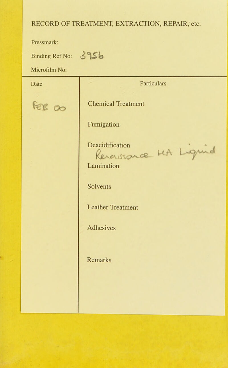 RECORD OF TREATMENT, EXTRACTION, REPAIR; etc. Pressmark: Binding Ref No: Microfilm No: Date Particulars Peg oo Chemical Treatment Fumigation Deacidification * * . 1M.A Lamination Solvents Leather Treatment Adhesives Remarks