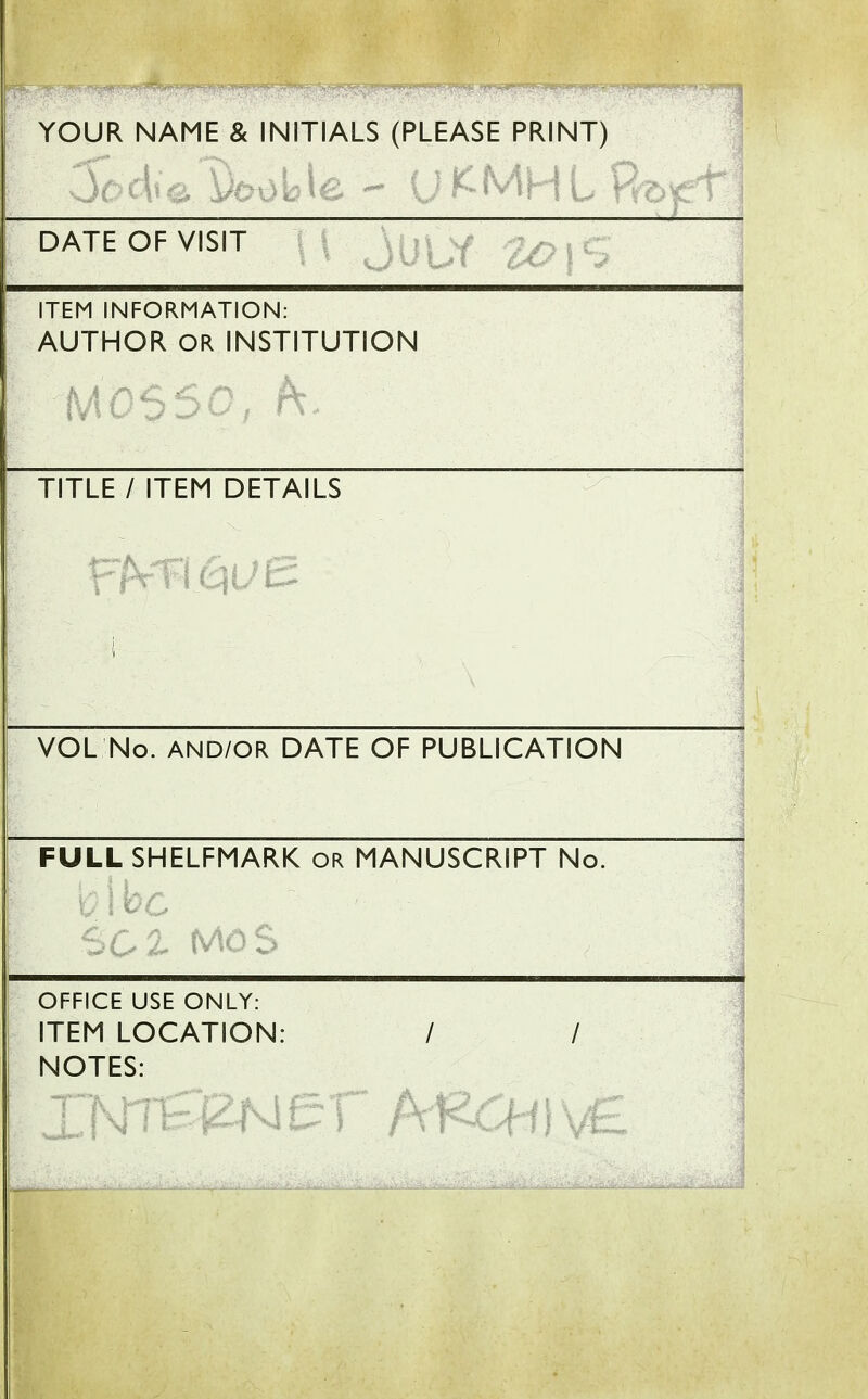 ! YOUR NAME & INITIALS (PLEASE PRINT) DATE OF VISIT ITEM INFORMATION: AUTHOR OR INSTITUTION TITLE / ITEM DETAILS I VOL No. AND/OR DATE OF PUBLICATION FULL SHELFMARK or MANUSCRIPT No. OFFICE USE ONLY: ITEM LOCATION: / / NOTES: