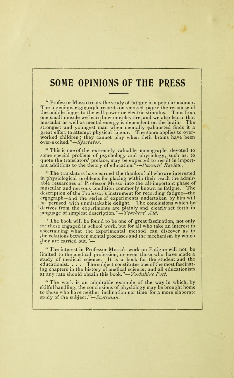 SOME OPINIONS OF THE PRESS “ Professor Mosso treats the study of fatigue in a popular manner. The ingenious ergograph records on smoked paper the response of the middle finger to the will-power or electric stimulus. Thus from one small muscle we learn how muscles tire, and we also learn that muscular as well as mental energy is dependent on the brain. The strongest and youngest man when mentally exhausted finds it a great effort to attempt physical labour. The same applies to over- worked children ; they cannot play when their brains have been over-excited.”—Spectator. “ This is one of the extremely valuable monographs devoted to some special problem of psychology and physiology, such as, to quote the translators’ preface, may be expected to result in import- ant additions to the theory of education.”—Parents' Review. “The translators have earned the thanks of all who are interested in physiological problems for placing within their reach the admir- able researches of Professor Mosso into the all-important phase of muscular and nervous condition commonly known as fatigue. The description of the Professor’s instrument for recording fatigue—the ergograph—and the series of experiments undertaken by him will be perused with unmistakable delight. The conclusions which he derives from the experiments are plainly and clearly set forth in language of simplest description.”—Teachers' Aid. “ The book will be found to be one of great fascination, not only for those engaged in school work, but for all who take an interest in ascertaining what the experimental method can discover as to the relations between mental processes and the mechanism by which they are carried out.”— “The interest in Professor Mosso’s work on Fatigue will not be limited to the medical profession, or even those who have made a study of medical science. It is a book for the student and the educationist. . . . The subject constitutes one of the most fascinat- ing chapters in the history of medical science, and all educationists at any rate should obtain this book.”—Yorkshire Post. “ The work is an admirable example of the way in which, by skilful handling, the conclusions of physiology may be brought home to those who have neither inclination nor time for a more elaborate study of the subject.”—Scotsman.