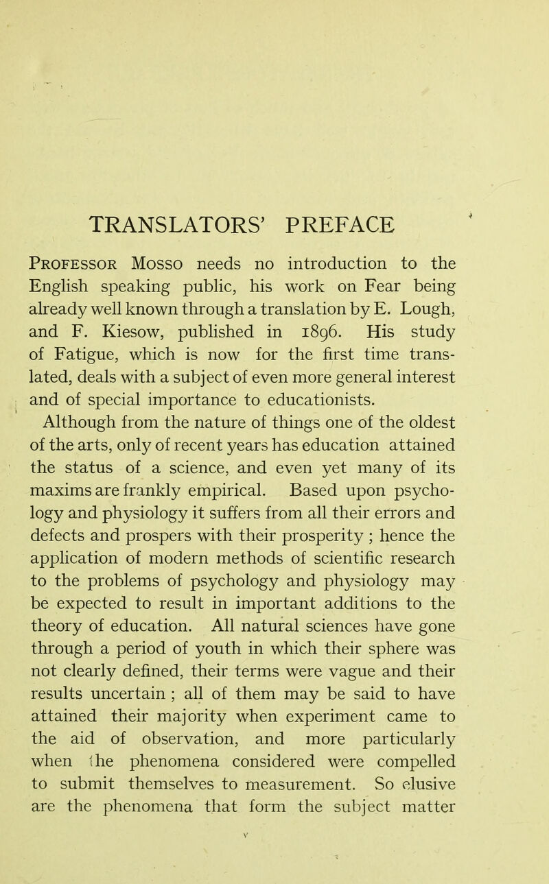 Professor Mosso needs no introduction to the English speaking public, his work on Fear being already well known through a translation by E. Lough, and F. Kiesow, published in 1896. His study of Fatigue, which is now for the first time trans- lated, deals with a subject of even more general interest and of special importance to educationists. Although from the nature of things one of the oldest of the arts, only of recent years has education attained the status of a science, and even yet many of its maxims are frankly empirical. Based upon psycho- logy and physiology it suffers from all their errors and defects and prospers with their prosperity ; hence the application of modern methods of scientific research to the problems of psychology and physiology may be expected to result in important additions to the theory of education. All natural sciences have gone through a period of youth in which their sphere was not clearly defined, their terms were vague and their results uncertain ; all of them may be said to have attained their majority when experiment came to the aid of observation, and more particularly when the phenomena considered were compelled to submit themselves to measurement. So elusive are the phenomena that form the subject matter