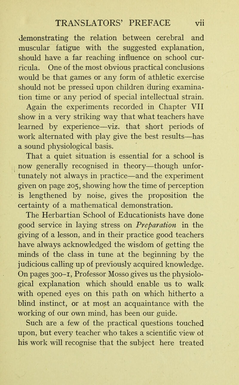 demonstrating the relation between cerebral and muscular fatigue with the suggested explanation, should have a far reaching influence on school cur- ricula. One of the most obvious practical conclusions would be that games or any form of athletic exercise should not be pressed upon children during examina- tion time or any period of special intellectual strain. Again the experiments recorded in Chapter VII show in a very striking way that what teachers have learned by experience—viz. that short periods of work alternated with play give the best results—has a sound physiological basis. That a quiet situation is essential for a school is now generally recognised in theory—though unfor- tunately not always in practice—and the experiment given on page 205, showing how the time of perception is lengthened by noise, gives the proposition the certainty of a mathematical demonstration. The Herbartian School of Educationists have done good service in laying stress on Preparation in the giving of a lesson, and in their practice good teachers have always acknowledged the wisdom of getting the minds of the class in tune at the beginning by the judicious calling up of previously acquired knowledge. On pages 300-1, Professor Mosso gives us the physiolo- gical explanation which should enable us to walk with opened eyes on this path on which hitherto a blind instinct, or at most an acquaintance with the working of our own mind, has been our guide. Such are a few of the practical questions touched upon, but every teacher who takes a scientific view of his work will recognise that the subject here treated