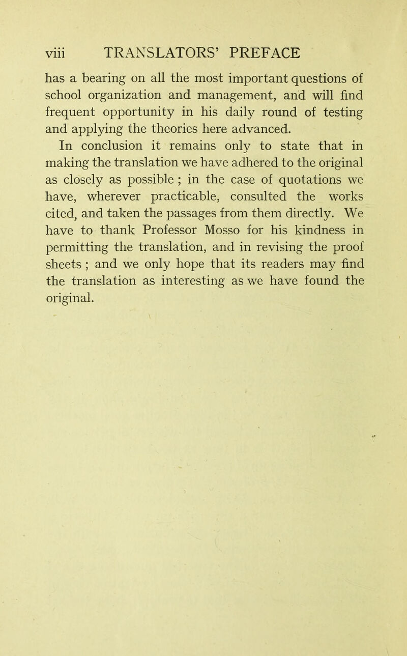 has a bearing on all the most important questions of school organization and management, and will find frequent opportunity in his daily round of testing and applying the theories here advanced. In conclusion it remains only to state that in making the translation we have adhered to the original as closely as possible ; in the case of quotations we have, wherever practicable, consulted the works cited, and taken the passages from them directly. We have to thank Professor Mosso for his kindness in permitting the translation, and in revising the proof sheets ; and we only hope that its readers may find the translation as interesting as we have found the original.