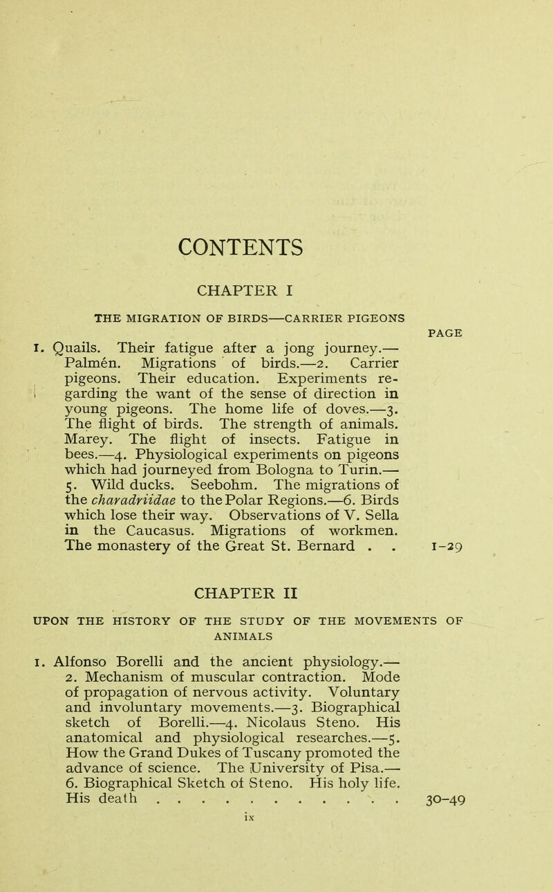 CONTENTS CHAPTER I THE MIGRATION OF BIRDS CARRIER PIGEONS PAGE I. Quails. Their fatigue after a jong journey.— Palmen. Migrations ' of birds.—2. Carrier pigeons. Their education. Experiments re- garding the want of the sense of direction in young pigeons. The home life of doves.—3. The flight of birds. The strength of animals. Marey. The flight of insects. Fatigue in bees.—4. Physiological experiments on pigeons which had journeyed from Bologna to Turin.— 5. Wild ducks. Seebohm. The migrations of the charadriidae to the Polar Regions.—6. Birds which lose their way. Observations of V. Sella in the Caucasus. Migrations of workmen. The monastery of the Great St. Bernard . . 1-29 CHAPTER II UPON THE HISTORY OF THE STUDY OF THE MOVEMENTS OF ANIMALS i. Alfonso Borelli and the ancient physiology.— 2. Mechanism of muscular contraction. Mode of propagation of nervous activity. Voluntary and involuntary movements.—-3. Biographical sketch of Borelli.—4. Nicolaus Steno. His anatomical and physiological researches.—5. How the Grand Dukes of Tuscany promoted the advance of science. The (University of Pisa.— 6. Biographical Sketch of Steno. His holy life. His death 30-49