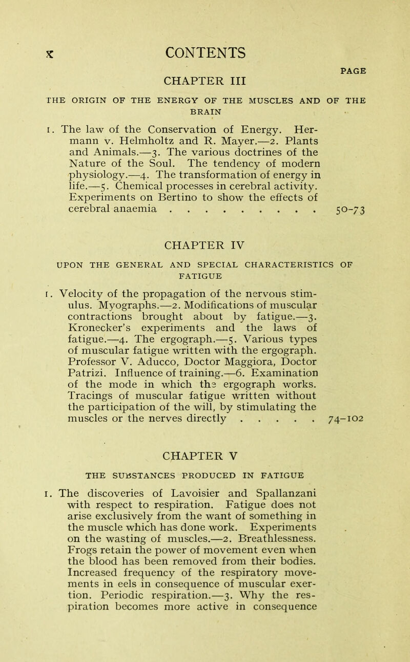 PAGE CHAPTER III THE ORIGIN OF THE ENERGY OF THE MUSCLES AND OF THE BRAIN i. The law of the Conservation of Energy. Her- mann v. Helmholtz and R. Mayer.—2. Plants and Animals.—3. The various doctrines of the Nature of the Soul. The tendency of modern ■physiology.—4. The transformation of energy in life.—5. Chemical processes in cerebral activity. Experiments on Bertino to show the effects of cerebral anaemia 5 0-73 CHAPTER IV UPON THE GENERAL AND SPECIAL CHARACTERISTICS OF FATIGUE 1. Velocity of the propagation of the nervous stim- ulus. Myographs.—2. Modifications of muscular contractions brought about by fatigue.—3. Kronecker’s experiments and the laws of fatigue.—4. The ergograph.—5. Various types of muscular fatigue written with the ergograph. Professor V. Aducco, Doctor Maggiora, Doctor Patrizi. Influence of training.—6. Examination of the mode in which the ergograph works. Tracings of muscular fatigue written without the participation of the will, by stimulating the muscles or the nerves directly 74-102 CHAPTER V THE SUBSTANCES PRODUCED IN FATIGUE 1. The discoveries of Lavoisier and Spallanzani with respect to respiration. Fatigue does not arise exclusively from the want of something in the muscle which has done work. Experimepts on the wasting of muscles.—2. Breathlessness. Frogs retain the power of movement even when the blood has been removed from their bodies. Increased frequency of the respiratory move- ments in eels in consequence of muscular exer- tion. Periodic respiration.—3. Why the res- piration becomes more active in consequence