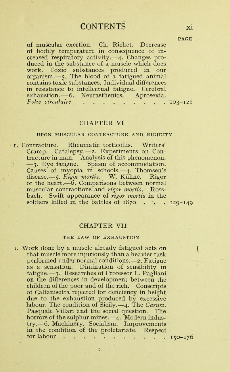 PAGE of muscular exertion. Ch. Richet. Decrease of bodily temperature in consequence of in- creased respiratory activity.—4. Changes pro- duced in the substance of a muscle which does work. Toxic substances produced in our organism.—5. The blood of a fatigued animal contains toxic substances. Individual differences in resistance to intellectual fatigue. Cerebral exhaustion.—-6. Neurasthenics. Aprosexia. Folie circulaire 103-128 CHAPTER VI UPON MUSCULAR CONTRACTURE AND RIGIDITY i. Contracture. Rheumatic torticollis. Writers’ Cramp. Catalepsy.—2. Experiments on Con- tracture in man. Analysis of this phenomenon. 1 —3. Eye fatigue. Spasm of accommodation. Causes of myopia in schools.—4. Thomsen’s disease.—5. Rigor mortis. W. Kiihne. Rigor of the heart.—6. Comparisons between normal muscular contractions and rigor mortis. Ross- bach. Swift appearance of rigor mortis in the soldiers killed in the battles of 1870 . . . 129-149 CHAPTER Vll THE LAW OF EXHAUSTION t. Work done by a muscle already fatigued acts on that muscle more injuriously than a heavier task performed under normal conditions.—2. Fatigue as a sensation. Diminution of sensibility in fatigue.—3. Researches of Professor L. Pagliani on the differences in development between the children of the poor and of the rich. Conscripts of Caltanisetta rejected for deficiency in height due to the exhaustion produced by excessive labour. The condition of Sicily.—4. The Carusi. Pasquale Villari and the social question. The horrors of the sulphur mines.—4. Modern indus- try.—6. Machinery. Socialism. Improvements in the condition of the proletariate. Respect for labour 150-176