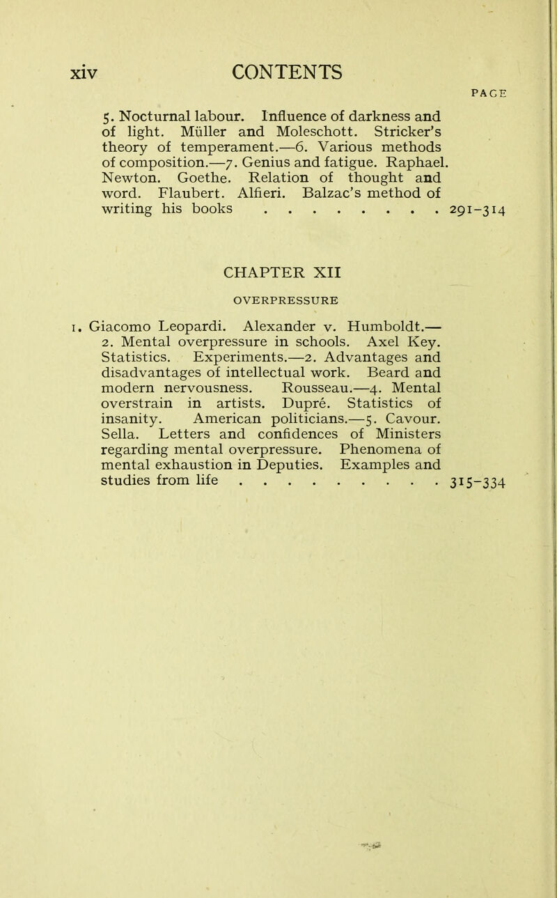 5. Nocturnal labour. Influence of darkness and of light. Muller and Moleschott. Strieker’s theory of temperament.—6. Various methods of composition.—7. Genius and fatigue. Raphael Newton. Goethe. Relation of thought and word. Flaubert. Alfieri. Balzac’s method of writing his books CHAPTER XII OVERPRESSURE i. Giacomo Leopardi. Alexander v. Humboldt.— 2. Mental overpressure in schools. Axel Key. Statistics. Experiments.—2. Advantages and disadvantages of intellectual work. Beard and modern nervousness. Rousseau.—4. Mental overstrain in artists. Dupre. Statistics of insanity. American politicians.—5. Cavour. Sella. Letters and confidences of Ministers regarding mental overpressure. Phenomena of mental exhaustion in Deputies. Examples and studies from life page 291-3M 315-334