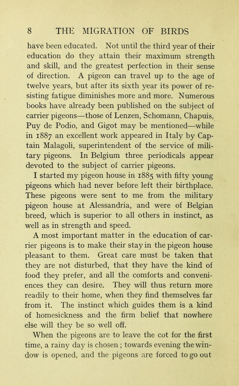 have been educated. Not until the third year of their education do they attain their maximum strength and skill, and the greatest perfection in their sense of direction. A pigeon can travel up to the age of twelve years, but after its sixth year its power of re- sisting fatigue diminishes more and more. Numerous books have already been published on the subject of carrier pigeons—those of Lenzen, Schomann, Chapuis, Puy de Podio, and Gigot may be mentioned—while in 1887 an excellent work appeared in Italy by Cap- tain Malagoli, superintendent of the service of mili- tary pigeons. In Belgium three periodicals appear devoted to the subject of carrier pigeons. I started my pigeon house in 1885 with fifty young pigeons which had never before left their birthplace. These pigeons were sent to me from the military pigeon house at Alessandria, and were of Belgian breed, which is superior to all others in instinct, as well as in strength and speed. A most important matter in the education of car- rier pigeons is to make their stay in the pigeon house pleasant to them. Great care must be taken that they are not disturbed, that they have the kind of food they prefer, and all the comforts and conveni- ences they can desire. They will thus return more readily to their home, when they find themselves far from it. The instinct which guides them is a kind of homesickness and the firm belief that nowhere else will they be so well off. When the pigeons are to leave the cot for the first time, a rainy day is chosen ; towards evening the win- dow is opened, and the pigeons are forced to go out