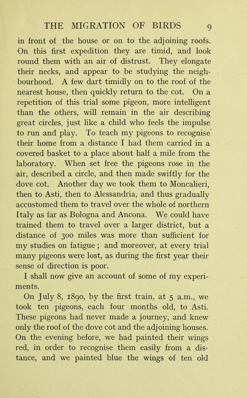 in front of the house or on to the adjoining roofs. On this first expedition they are timid, and look round them with an air of distrust. They elongate their necks, and appear to be studying the neigh- bourhood. A few dart timidly on to the roof of the nearest house, then quickly return to the cot. On a repetition of this trial some pigeon, more intelligent than the others, will remain in the air describing great circles, just like a child who feels the impulse to run and play. To teach my pigeons to recognise their home from a distance I had them carried in a covered basket to a place about half a mile from the laboratory. When set free the pigeons rose in the kir, described a circle, and then made swiftly for the dove cot. Another day we took them to Moncalieri, then to Asti, then to Alessandria, and thus gradually accustomed them to travel over the whole of northern Italy as far as Bologna and Ancona. We could have trained them to travel over a larger district, but a distance of 300 miles was more than sufficient for my studies on fatigue; and moreover, at every trial many pigeons were lost, as during the first year their sense of direction is poor. I shall now give an account of some of my experi- ments. On July 8, 1890, by the first train, at 5 a.m., we took ten pigeons, each four months old, to Asti. These pigeons had never made a journey, and knew only the roof of the dove cot and the adjoining houses. On the evening before, we had painted their wings red, in order to recognise them easily from a dis- tance, and we painted blue the wings of ten old