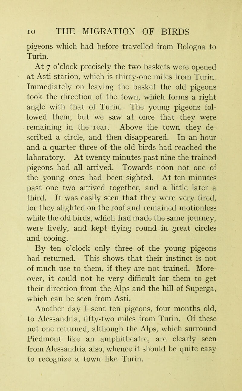 pigeons which had before travelled from Bologna to Turin. At 7 o’clock precisely the two baskets were opened at Asti station, which is thirty-one miles from Turin. Immediately on leaving the basket the old pigeons took the direction of the town, which forms a right angle with that of Turin. The young pigeons fol- lowed them, but we saw at once that they were remaining in the rear. Above the town they de- scribed a circle, and then disappeared. In an hour and a quarter three of the old birds had reached the laboratory. At twenty minutes past nine the trained pigeons had all arrived. Towards noon not one of the young ones had been sighted. At ten minutes past one two arrived together, and a little later a third. It was easily seen that they were very tired, for they alighted on the roof and remained motionless while the old birds, which had made the same journey, were lively, and kept flying round in great circles and cooing. By ten o’clock only three of the young pigeons had returned. This shows that their instinct is not of much use to them, if they are not trained. More- over, it could not be very difficult for them to get their direction from the Alps and the hill of Superga, which can be seen from Asti. Another day I sent ten pigeons, four months old, to Alessandria, fifty-two miles from Turin. Of these not one returned, although the Alps, which surround Piedmont like an amphitheatre, are clearly seen from Alessandria also, whence it should be quite easy to recognize a town like Turin.