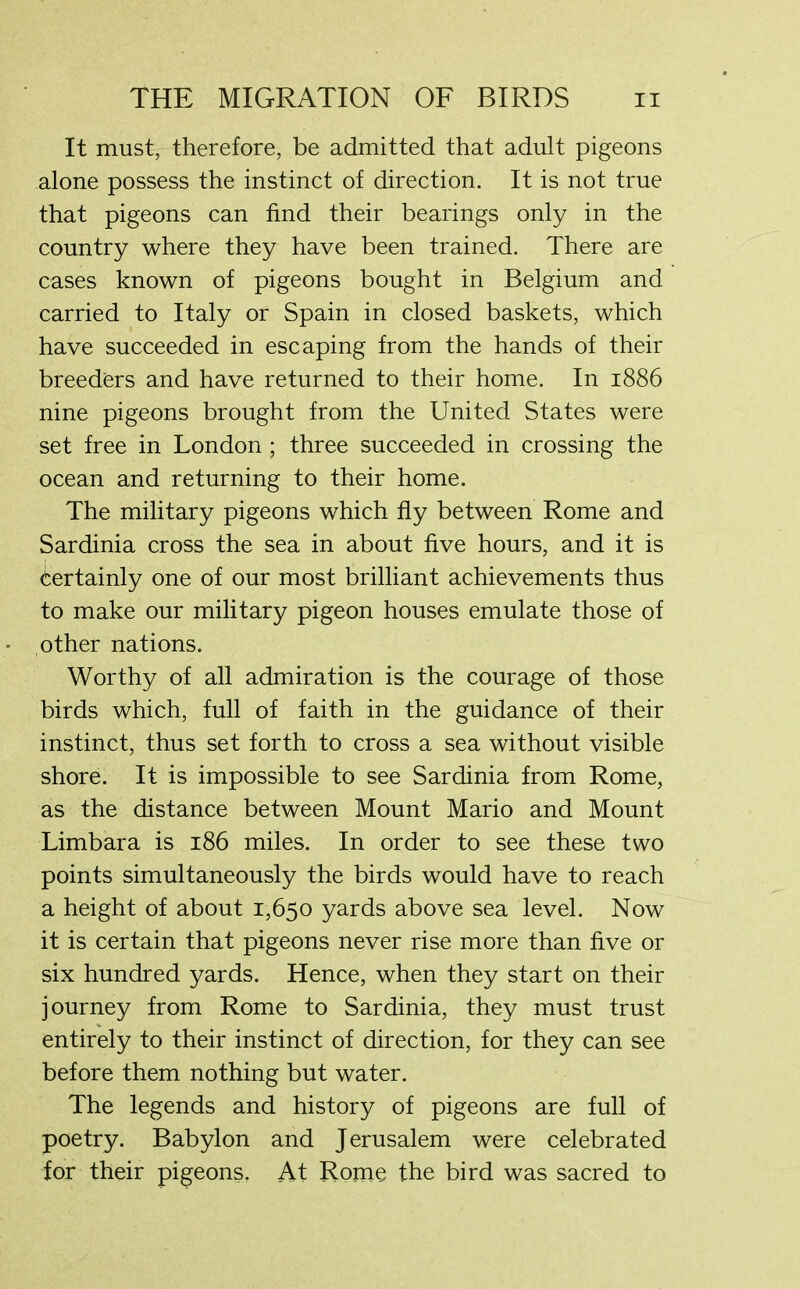 It must, therefore, be admitted that adult pigeons alone possess the instinct of direction. It is not true that pigeons can find their bearings only in the country where they have been trained. There are cases known of pigeons bought in Belgium and carried to Italy or Spain in closed baskets, which have succeeded in escaping from the hands of their breeders and have returned to their home. In 1886 nine pigeons brought from the United States were set free in London; three succeeded in crossing the ocean and returning to their home. The military pigeons which fly between Rome and Sardinia cross the sea in about five hours, and it is Certainly one of our most brilliant achievements thus to make our military pigeon houses emulate those of other nations. Worthy of all admiration is the courage of those birds which, full of faith in the guidance of their instinct, thus set forth to cross a sea without visible shore. It is impossible to see Sardinia from Rome, as the distance between Mount Mario and Mount Limbara is 186 miles. In order to see these two points simultaneously the birds would have to reach a height of about 1,650 yards above sea level. Now it is certain that pigeons never rise more than five or six hundred yards. Hence, when they start on their journey from Rome to Sardinia, they must trust entirely to their instinct of direction, for they can see before them nothing but water. The legends and history of pigeons are full of poetry. Babylon and Jerusalem were celebrated for their pigeons, At Rome the bird was sacred to
