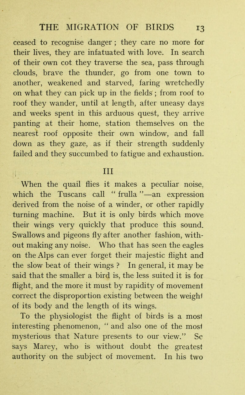 ceased to recognise danger ; they care no more for their lives, they are infatuated with love. In search of their own cot they traverse the sea, pass through clouds, brave the thunder, go from one town to another, weakened and starved, faring wretchedly on what they can pick up in the fields ; from roof to roof they wander, until at length, after uneasy days and weeks spent in this arduous quest, they arrive panting at their home, station themselves on the nearest roof opposite their own window, and fall down as they gaze, as if their strength suddenly failed and they succumbed to fatigue and exhaustion. hi When the quail flies it makes a peculiar noise, which the Tuscans call “ frulla ”—an expression derived from the noise of a winder, or other rapidly turning machine. But it is only birds which move their wings very quickly that produce this sound. Swallows and pigeons fly after another fashion, with- out making any noise. Who that has seen the eagles on the Alps can ever forget their majestic flight and the slow beat of their wings ? In general, it may be said that the smaller a bird is, the less suited it is for flight, and the more it must by rapidity of movement correct the disproportion existing between the weight of its body and the length of its wings. To the physiologist the flight of birds is a most interesting phenomenon, “ and also one of the most mysterious that Nature presents to our view.” Sc says Marey, who is without doubt the greatest authority on the subject of movement. In his two