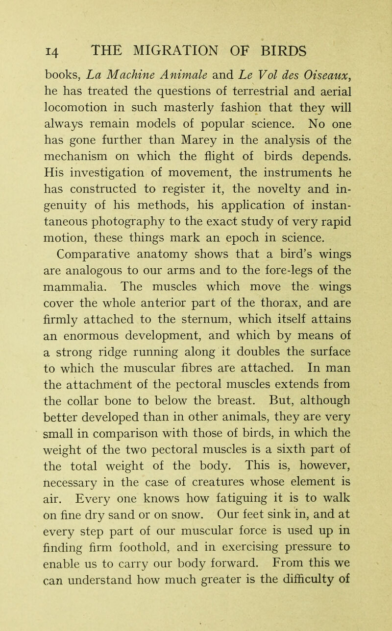 books, La Machine Animate and Le Vol des Oiseaux, he has treated the questions of terrestrial and aerial locomotion in such masterly fashion that they will always remain models of popular science. No one has gone further than Marey in the analysis of the mechanism on which the flight of birds depends. His investigation of movement, the instruments he has constructed to register it, the novelty and in- genuity of his methods, his application of instan- taneous photography to the exact study of very rapid motion, these things mark an epoch in science. Comparative anatomy shows that a bird’s wings are analogous to our arms and to the fore-legs of the mammalia. The muscles which move the wings cover the whole anterior part of the thorax, and are firmly attached to the sternum, which itself attains an enormous development, and which by means of a strong ridge running along it doubles the surface to which the muscular fibres are attached. In man the attachment of the pectoral muscles extends from the collar bone to below the breast. But, although better developed than in other animals, they are very small in comparison with those of birds, in which the weight of the two pectoral muscles is a sixth part of the total weight of the body. This is, however, Uecessary in the case of creatures whose element is air. Every one knows how fatiguing it is to walk on fine dry sand or on snow. Our feet sink in, and at every step part of our muscular force is used up in finding firm foothold, and in exercising pressure to enable us to carry our body forward. From this we can understand how much greater is the difficulty of