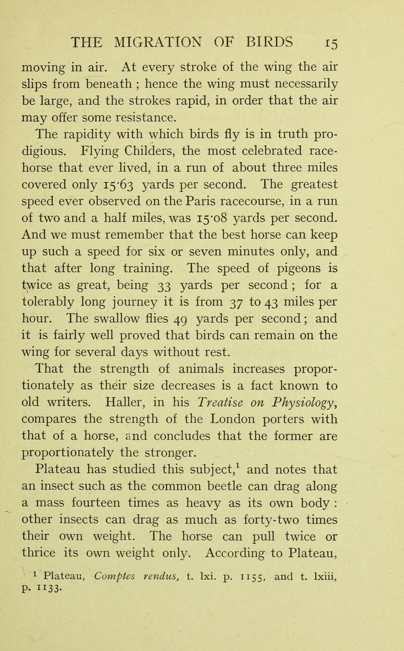 moving in air. At every stroke of the wing the air slips from beneath ; hence the wing must necessarily be large, and the strokes rapid, in order that the air may offer some resistance. The rapidity with which birds fly is in truth pro- digious. Flying Childers, the most celebrated race- horse that ever lived, in a run of about three miles covered only 15-63 yards per second. The greatest speed ever observed on the Paris racecourse, in a run of two and a half miles, was 15*08 yards per second. And we must remember that the best horse can keep up such a speed for six or seven minutes only, and that after long training. The speed of pigeons is tjwice as great, being 33 yards per second ; for a tolerably long j ourney it is from 37 to 43 miles per hour. The swallow flies 49 yards per second; and it is fairly well proved that birds can remain on the wing for several days without rest. That the strength of animals increases propor- tionately as thdir size decreases is a fact known to old writers. Haller, in his Treatise on Physiology, compares the strength of the London porters with that of a horse, and concludes that the former are proportionately the stronger. Plateau has studied this subject,1 and notes that an insect such as the common beetle can drag along a mass fourteen times as heavy as its own body : other insects can drag as much as forty-two times their own weight. The horse can pull twice or thrice its own weight only. According to Plateau, 1 Plateau, Comptes rendus, t. lxi. p. 1155, and t. lxiii, P. 1133*