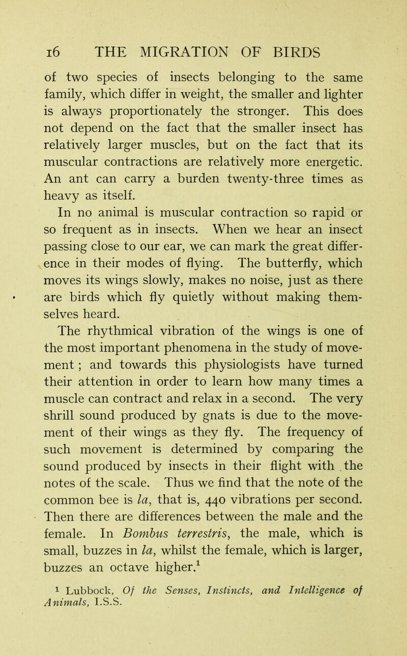 of two species of insects belonging to the same family, which differ in weight, the smaller and lighter is always proportionately the stronger. This does not depend on the fact that the smaller insect has relatively larger muscles, but on the fact that its muscular contractions are relatively more energetic. An ant can carry a burden twenty-three times as heavy as itself. In no animal is muscular contraction so rapid or so frequent as in insects. When we hear an insect passing close to our ear, we can mark the great differ- ence in their modes of flying. The butterfly, which moves its wings slowly, makes no noise, just as there are birds which fly quietly without making them- selves heard. The rhythmical vibration of the wings is one of the most important phenomena in the study of move- ment ; and towards this physiologists have turned their attention in order to learn how many times a muscle can contract and relax in a second. The very shrill sound produced by gnats is due to the move- ment of their wings as they fly. The frequency of such movement is determined by comparing the sound produced by insects in their flight with the notes of the scale. Thus we find that the note of the common bee is la, that is, 440 vibrations per second. Then there are differences between the male and the female. In Bombus terrestris, the male, which is small, buzzes in la, whilst the female, which is larger, buzzes an octave higher.1 1 Lubbock, Of the Senses, Instincts, and Intelligence of Animals, I.S.S.