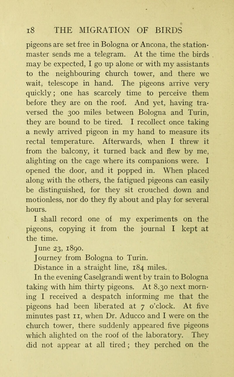 pigeons are set free in Bologna or Ancona, the station- master sends me a telegram. At the time the birds may be expected, I go up alone or with my assistants to the neighbouring church tower, and there we wait, telescope in hand. The pigeons arrive very quickly; one has scarcely time to perceive them before they are on the roof. And yet, having tra- versed the 300 miles between Bologna and Turin, they are bound to be tired. I recollect once taking a newly arrived pigeon in my hand to measure its rectal temperature. Afterwards, when I threw it from the balcony, it turned back and flew by me, alighting on the cage where its companions were. I opened the door, and it popped in. When placed along with the others, the fatigued pigeons can easily be distinguished, for they sit crouched down and motionless, nor do they fly about and play for several hours. I shall record one of my experiments on the pigeons, copying it from the journal I kept at the time. June 23, 1890. Journey from Bologna to Turin. Distance in a straight line, 184 miles. In the evening Caselgrandi went by train to Bologna taking with him thirty pigeons. At 8.30 next morn- ing I received a despatch informing me that the pigeons had been liberated at 7 o’clock. At five minutes past 11, when Dr. Aducco and I were on the church tower, there suddenly appeared five pigeons which alighted on the roof of the laboratory. They did not appear at all tired; they perched on the