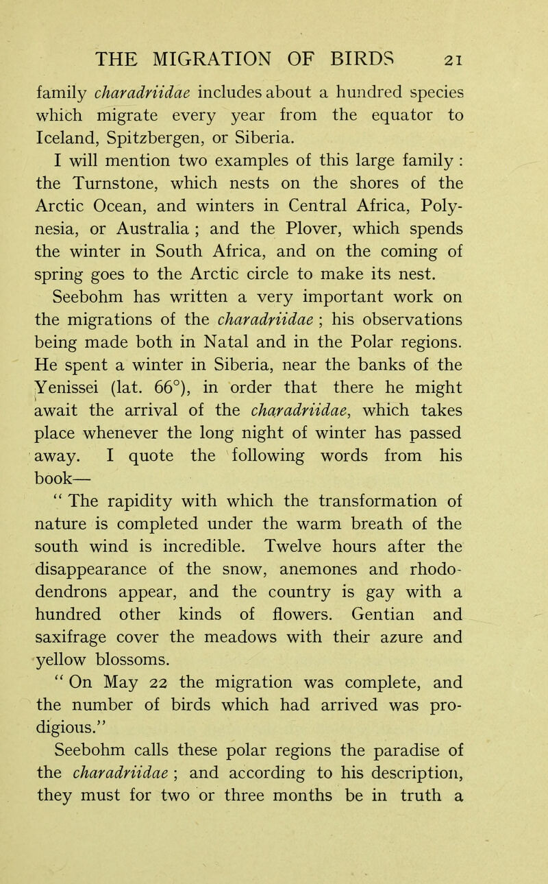 family charadriidae includes about a hundred species which migrate every year from the equator to Iceland, Spitzbergen, or Siberia. I will mention two examples of this large family : the Turnstone, which nests on the shores of the Arctic Ocean, and winters in Central Africa, Poly- nesia, or Australia ; and the Plover, which spends the winter in South Africa, and on the coming of spring goes to the Arctic circle to make its nest. Seebohm has written a very important work on the migrations of the charadriidae ; his observations being made both in Natal and in the Polar regions. He spent a winter in Siberia, near the banks of the Yenissei (lat. 66°), in order that there he might await the arrival of the charadriidae, which takes place whenever the long night of winter has passed away. I quote the following words from his book— “ The rapidity with which the transformation of nature is completed under the warm breath of the south wind is incredible. Twelve hours after the disappearance of the snow, anemones and rhodo- dendrons appear, and the country is gay with a hundred other kinds of flowers. Gentian and saxifrage cover the meadows with their azure and yellow blossoms. “ On May 22 the migration was complete, and the number of birds which had arrived was pro- digious.” Seebohm calls these polar regions the paradise of the charadriidae ; and according to his description, they must for two or three months be in truth a