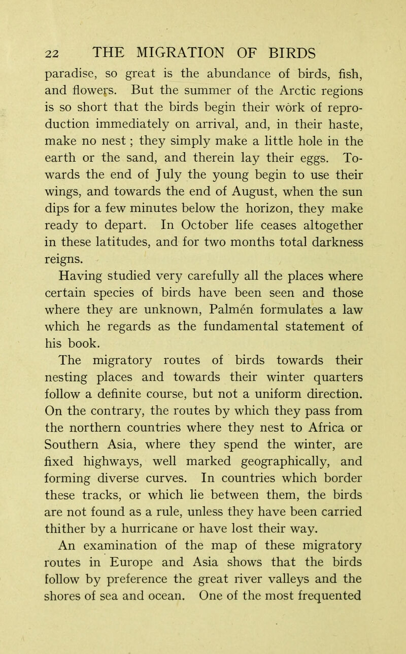 paradise, so great is the abundance of birds, fish, and flowers. But the summer of the Arctic regions is so short that the birds begin their work of repro- duction immediately on arrival, and, in their haste, make no nest; they simply make a little hole in the earth or the sand, and therein lay their eggs. To- wards the end of July the young begin to use their wings, and towards the end of August, when the sun dips for a few minutes below the horizon, they make ready to depart. In October life ceases altogether in these latitudes, and for two months total darkness reigns. Having studied very carefully all the places where certain species of birds have been seen and those where they are unknown, Palmen formulates a law which he regards as the fundamental statement of his book. The migratory routes of birds towards their nesting places and towards their winter quarters follow a definite course, but not a uniform direction. On the contrary, the routes by which they pass from the northern countries where they nest to Africa or Southern Asia, where they spend the winter, are fixed highways, well marked geographically, and forming diverse curves. In countries which border these tracks, or which lie between them, the birds are not found as a rule, unless they have been carried thither by a hurricane or have lost their way. An examination of the map of these migratory routes in Europe and Asia shows that the birds follow by preference the great river valleys and the shores of sea and ocean. One of the most frequented