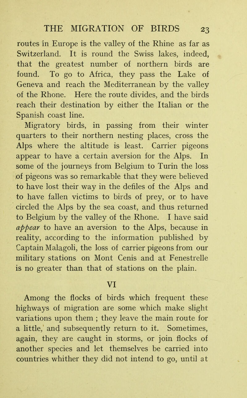 routes in Europe is the valley of the Rhine as far as Switzerland. It is round the Swiss lakes, indeed, that the greatest number of northern birds are found. To go to Africa, they pass the Lake of Geneva and reach the Mediterranean by the valley of the Rhone. Here the route divides, and the birds reach their destination by either the Italian or the Spanish coast line. Migratory birds, in passing from their winter quarters to their northern nesting places, cross the Alps where the altitude is least. Carrier pigeons appear to have a certain aversion for the Alps. In some of the journeys from Belgium to Turin the loss of pigeons was so remarkable that they were believed to have lost their way in the defiles of the Alps and to have fallen victims to birds of prey, or to have circled the Alps by the sea coast, and thus returned to Belgium by the valley of the Rhone. I have said appear to have an aversion to the Alps, because in reality, according to the information published by Captain Malagoli, the loss of carrier pigeons from our military stations on Mont Cenis and at Fenestrelle is no greater than that of stations on the plain. VI Among the flocks of birds which frequent these highways of migration are some which make slight variations upon them ; they leave the main route for a little,' and subsequently return to it. Sometimes, again, they are caught in storms, or join flocks of another species and let themselves be carried into countries whither they did not intend to go, until at