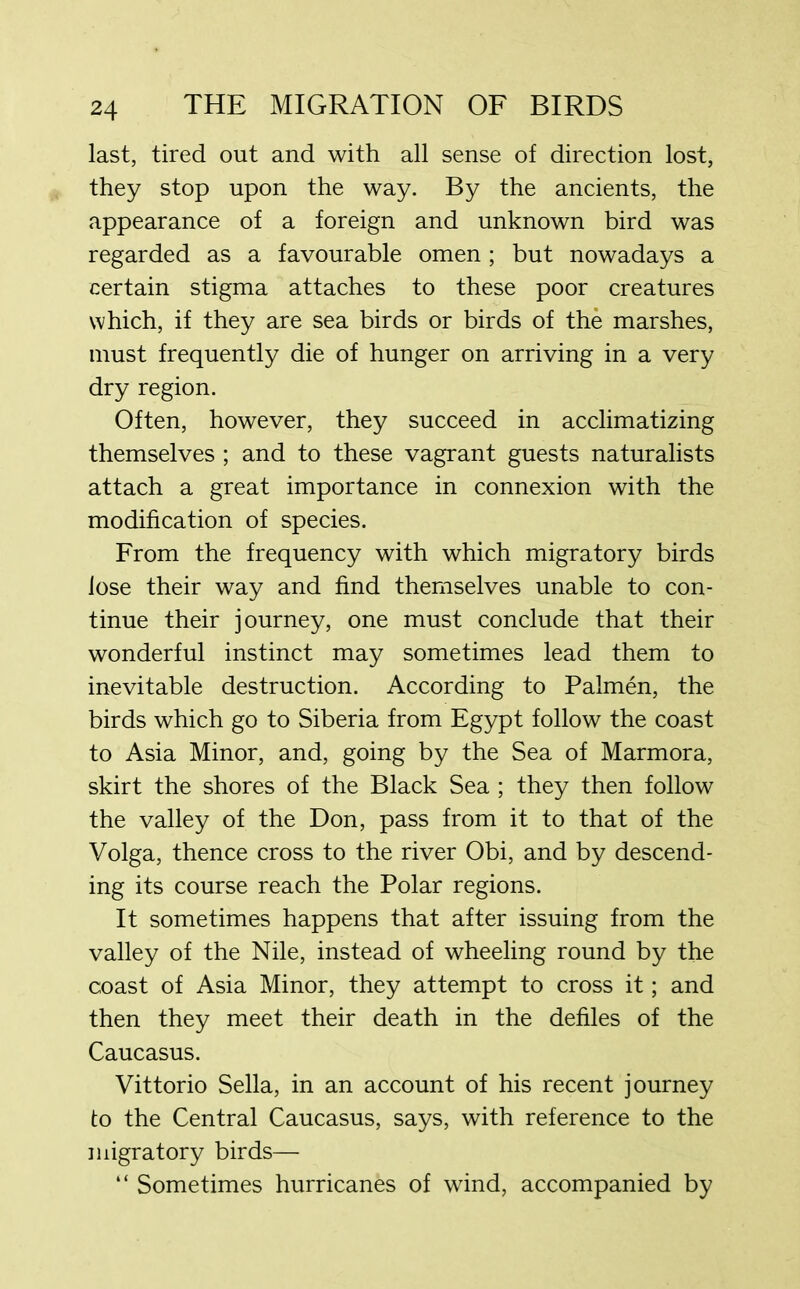 last, tired out and with all sense of direction lost, they stop upon the way. By the ancients, the appearance of a foreign and unknown bird was regarded as a favourable omen; but nowadays a certain stigma attaches to these poor creatures which, if they are sea birds or birds of the marshes, must frequently die of hunger on arriving in a very dry region. Often, however, they succeed in acclimatizing themselves ; and to these vagrant guests naturalists attach a great importance in connexion with the modification of species. From the frequency with which migratory birds lose their way and find themselves unable to con- tinue their journey, one must conclude that their wonderful instinct may sometimes lead them to inevitable destruction. According to Palmen, the birds which go to Siberia from Egypt follow the coast to Asia Minor, and, going by the Sea of Marmora, skirt the shores of the Black Sea ; they then follow the valley of the Don, pass from it to that of the Volga, thence cross to the river Obi, and by descend- ing its course reach the Polar regions. It sometimes happens that after issuing from the valley of the Nile, instead of wheeling round by the coast of Asia Minor, they attempt to cross it; and then they meet their death in the defiles of the Caucasus. Vittorio Sella, in an account of his recent journey to the Central Caucasus, says, with reference to the migratory birds— “ Sometimes hurricanes of wind, accompanied by