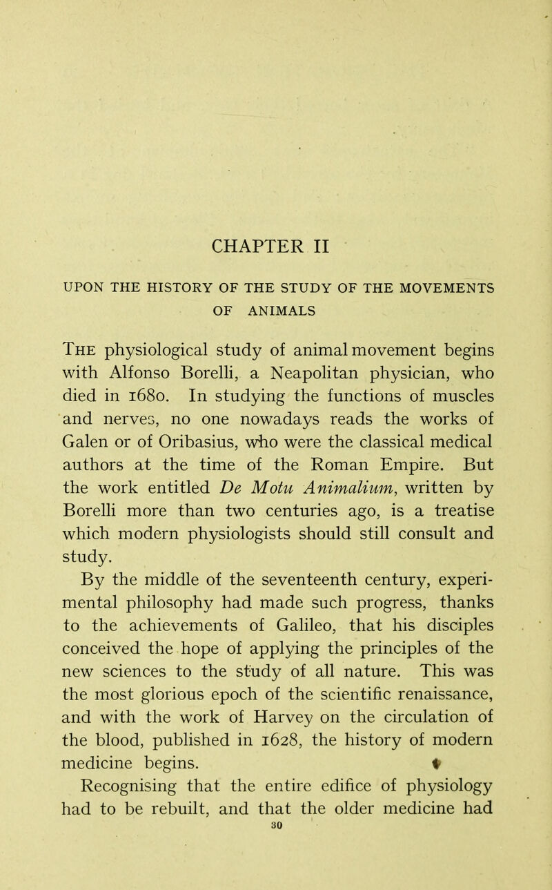 CHAPTER II UPON THE HISTORY OF THE STUDY OF THE MOVEMENTS OF ANIMALS The physiological study of animal movement begins with Alfonso Borelli, a Neapolitan physician, who died in 1680. In studying the functions of muscles and nerves, no one nowadays reads the works of Galen or of Oribasius, who were the classical medical authors at the time of the Roman Empire. But the work entitled De Motu Animalium, written by Borelli more than two centuries ago, is a treatise which modern physiologists should still consult and study. By the middle of the seventeenth century, experi- mental philosophy had made such progress, thanks to the achievements of Galileo, that his disciples conceived the hope of applying the principles of the new sciences to the study of all nature. This was the most glorious epoch of the scientific renaissance, and with the work of Harvey on the circulation of the blood, published in 1628, the history of modern medicine begins. ♦ Recognising that the entire edifice of physiology had to be rebuilt, and that the older medicine had