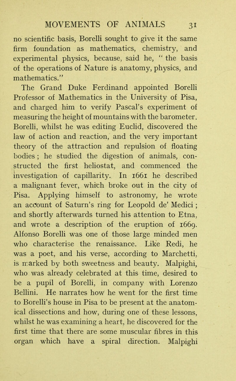 no scientific basis, Borelli sought to give it the same firm foundation as mathematics, chemistry, and experimental physics, because, said he, “ the basis of the operations of Nature is anatomy, physics, and mathematics.” The Grand Duke Ferdinand appointed Borelli Professor of Mathematics in the University of Pisa, and charged him to verify Pascal’s experiment of measuring the height of mountains with the barometer. Borelli, whilst he was editing Euclid, discovered the law of action and reaction, and the very important theory of the attraction and repulsion of floating bodies ; he studied the digestion of animals, con- structed the first heliostat, and commenced the investigation of capillarity. In 1661 he described a malignant fever, which broke out in the city of Pisa. Applying himself to astronomy, he wrote an account of Saturn’s ring for Leopold de’ Medici; and shortly afterwards turned his attention to Etna, and wrote a description of the eruption of 1669. Alfonso Borelli was one of those large minded men who characterise the renaissance. Like Redi, he was a poet, and his verse, according to Marchetti, is marked by both sweetness and beauty. Malpighi, who was already celebrated at this time, desired to be a pupil of Borelli, in company with Lorenzo Bellini. He narrates how he went for the first time to Borelli’s house in Pisa to be present at the anatom- ical dissections and how, during one of these lessons, whilst he was examining a heart, he discovered for the first time that there are some muscular fibres in this organ which have a spiral direction. Malpighi