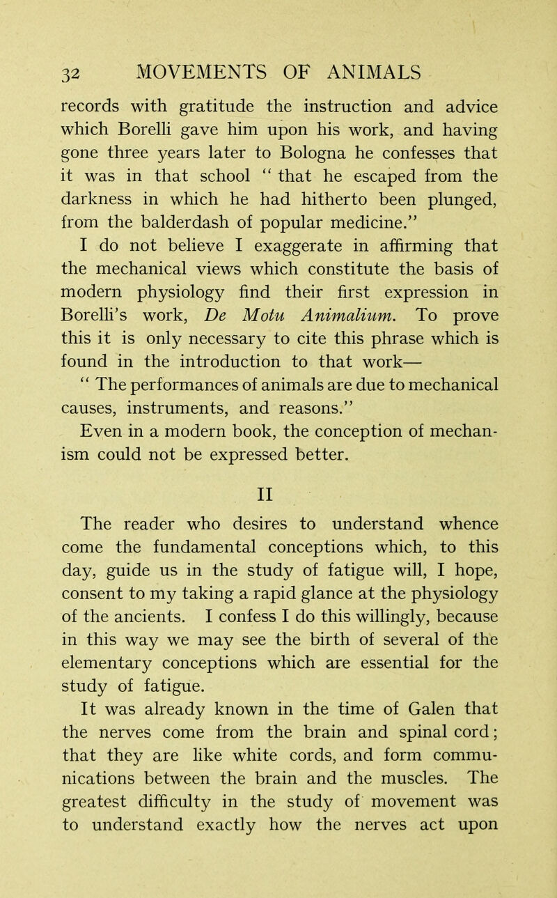 records with gratitude the instruction and advice which Borelli gave him upon his work, and having gone three years later to Bologna he confesses that it was in that school “ that he escaped from the darkness in which he had hitherto been plunged, from the balderdash of popular medicine.” I do not believe I exaggerate in affirming that the mechanical views which constitute the basis of modern physiology find their first expression in Borelli’s work, De Motu Animalium. To prove this it is only necessary to cite this phrase which is found in the introduction to that work— “ The perf ormances of animals are due to mechanical causes, instruments, and reasons.” Even in a modern book, the conception of mechan- ism could not be expressed better. II The reader who desires to understand whence come the fundamental conceptions which, to this day, guide us in the study of fatigue will, I hope, consent to my taking a rapid glance at the physiology of the ancients. I confess I do this willingly, because in this way we may see the birth of several of the elementary conceptions which are essential for the study of fatigue. It was already known in the time of Galen that the nerves come from the brain and spinal cord; that they are like white cords, and form commu- nications between the brain and the muscles. The greatest difficulty in the study of movement was to understand exactly how the nerves act upon