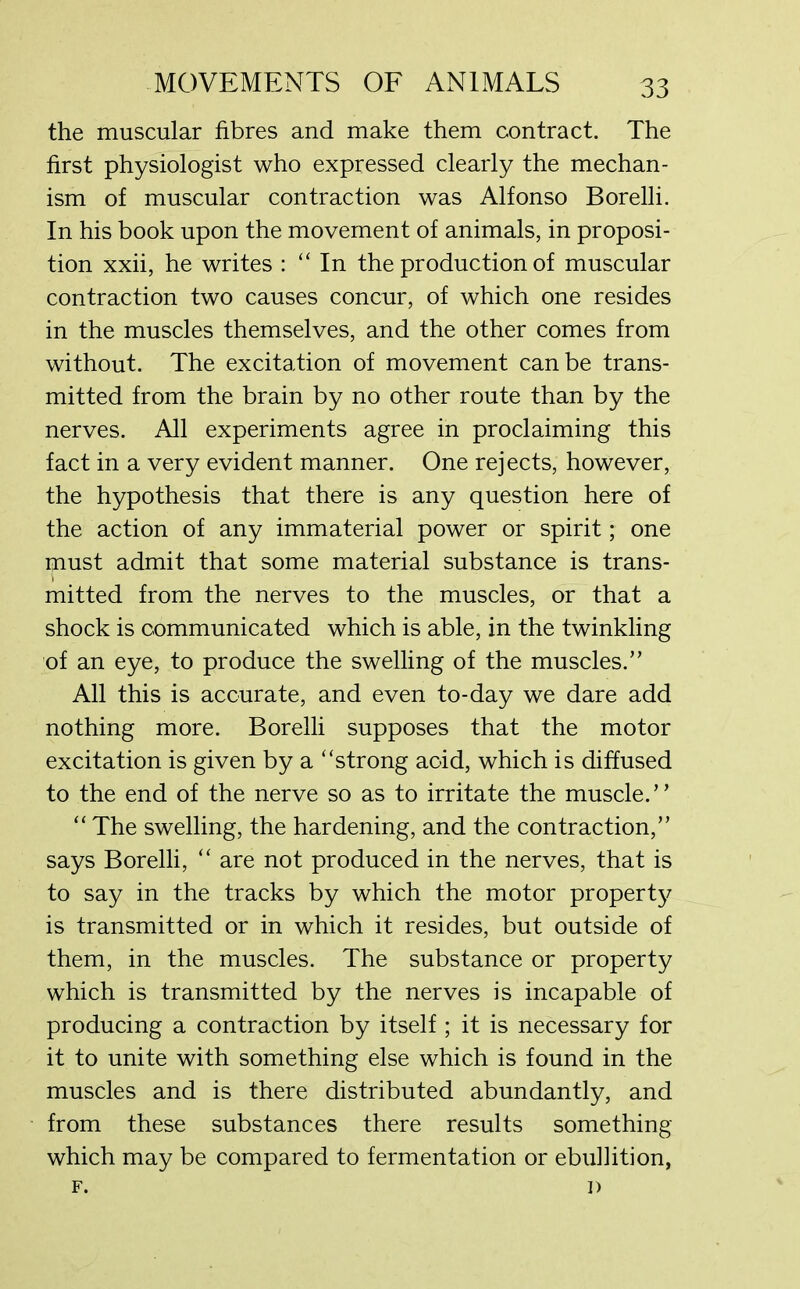 the muscular fibres and make them contract. The first physiologist who expressed clearly the mechan- ism of muscular contraction was Alfonso Borelli. In his book upon the movement of animals, in proposi- tion xxii, he writes : “In the production of muscular contraction two causes concur, of which one resides in the muscles themselves, and the other comes from without. The excitation of movement can be trans- mitted from the brain by no other route than by the nerves. All experiments agree in proclaiming this fact in a very evident manner. One rejects, however, the hypothesis that there is any question here of the action of any immaterial power or spirit; one must admit that some material substance is trans- mitted from the nerves to the muscles, or that a shock is communicated which is able, in the twinkling of an eye, to produce the swelling of the muscles.” All this is accurate, and even to-day we dare add nothing more. Borelli supposes that the motor excitation is given by a “strong acid, which is diffused to the end of the nerve so as to irritate the muscle.” “ The swelling, the hardening, and the contraction,” says Borelli, “ are not produced in the nerves, that is to say in the tracks by which the motor propert}^ is transmitted or in which it resides, but outside of them, in the muscles. The substance or property which is transmitted by the nerves is incapable of producing a contraction by itself ; it is necessary for it to unite with something else which is found in the muscles and is there distributed abundantly, and from these substances there results something which may be compared to fermentation or ebullition, F. I)