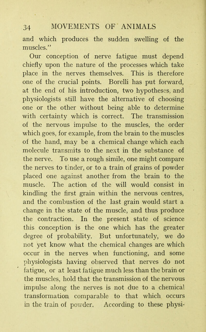 and which produces the sudden swelling of the muscles.” Our conception of nerve fatigue must depend chiefly upon the nature of the processes which take place in the nerves themselves. This is therefore one of the crucial points. Borelli has put forward, at the end of his introduction, two hypotheses, and physiologists still have the alternative of choosing one or the other without being able to determine with certainty which is correct. The transmission of the nervous impulse to the muscles, the order which goes, for example, from the brain to the muscles of the hand, may be a chemical change which each molecule transmits to the next in the substance of the nerve. To use a rough simile, one might compare the nerves to tinder, or to a train of grains of powder placed one against another from the brain to the muscle. The action of the will would consist in kindling the first grain within the nervous centres, and the combustion of the last grain would start a change in the state of the muscle, and thus produce the contraction. In the present state of science this conception is the one which has the greater degree of probability. But unfortunately, we do not yet know what the chemical changes are which occur in the nerves when functioning, and some physiologists having observed that nerves do not fatigue, or at least fatigue much less than the brain or the muscles, hold that the transmission of the nervous impulse along the nerves is not due to a chemical transformation comparable to that which occurs in the train of powder. According to these physi-